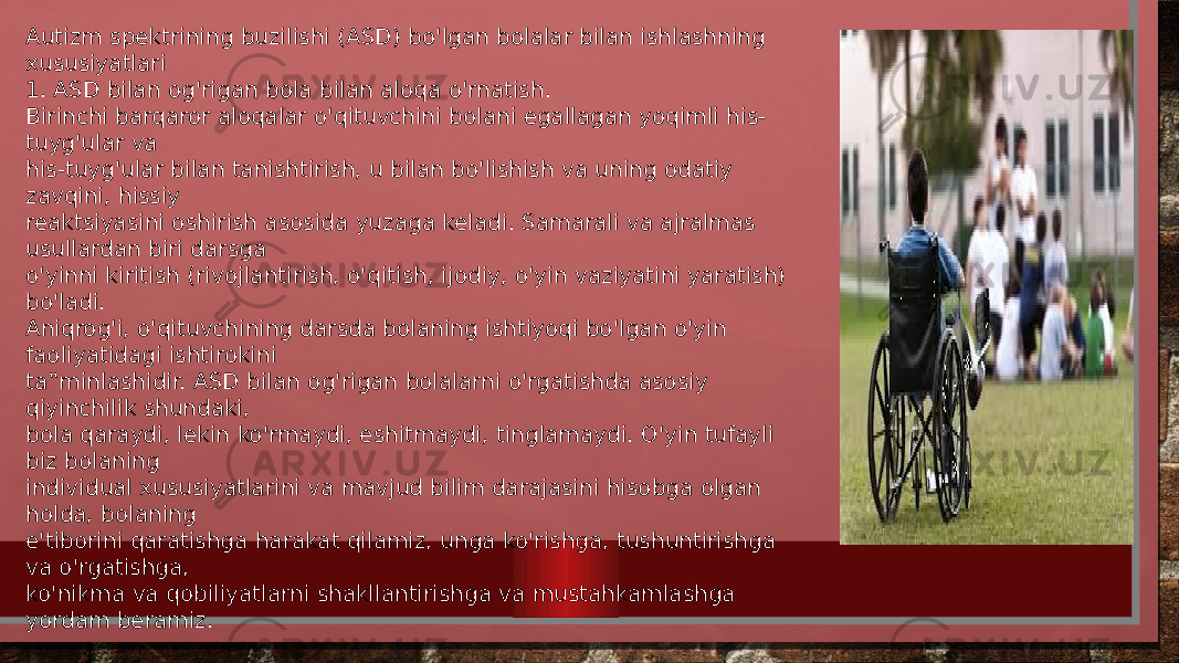 Autizm spektrining buzilishi (ASD) bo&#39;lgan bolalar bilan ishlashning xususiyatlari 1. ASD bilan og&#39;rigan bola bilan aloqa o&#39;rnatish. Birinchi barqaror aloqalar o&#39;qituvchini bolani egallagan yoqimli his- tuyg&#39;ular va his-tuyg&#39;ular bilan tanishtirish, u bilan bo&#39;lishish va uning odatiy zavqini, hissiy reaktsiyasini oshirish asosida yuzaga keladi. Samarali va ajralmas usullardan biri darsga o&#39;yinni kiritish (rivojlantirish, o&#39;qitish, ijodiy, o&#39;yin vaziyatini yaratish) bo&#39;ladi. Aniqrog&#39;i, o&#39;qituvchining darsda bolaning ishtiyoqi bo&#39;lgan o&#39;yin faoliyatidagi ishtirokini ta‟minlashidir. ASD bilan og&#39;rigan bolalarni o&#39;rgatishda asosiy qiyinchilik shundaki, bola qaraydi, lekin ko&#39;rmaydi, eshitmaydi, tinglamaydi. O&#39;yin tufayli biz bolaning individual xususiyatlarini va mavjud bilim darajasini hisobga olgan holda, bolaning e&#39;tiborini qaratishga harakat qilamiz, unga ko&#39;rishga, tushuntirishga va o&#39;rgatishga, ko&#39;nikma va qobiliyatlarni shakllantirishga va mustahkamlashga yordam beramiz. 