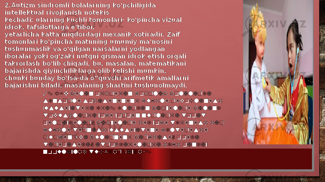 2.Autizm sindromli bolalarning ko&#39;pchiligida intellektual rivojlanish notekis kechadi: ularning kuchli tomonlari- ko&#39;pincha vizual idrok, tafsilotlarga e&#39;tibor, yetarlicha katta miqdordagi mexanik xotiradir. Zaif tomonlari ko&#39;pincha matnning umumiy ma&#39;nosini tushunmaslik va o&#39;qilgan narsalarni yodlangan iboralar yoki og&#39;zaki nutqni qisman idrok etish orqali takrorlash bo&#39;lib chiqadi, bu, masalan, matematikani bajarishda qiyinchiliklarga olib kelishi mumkin, chunki bunday bo&#39;lsa-da o‟quvchi arifmetik amallarni bajarishni biladi, masalaning shartini tushunolmaydi. 3. ASD bilan og&#39;rigan ko&#39;plab bolalarda sensorli sohasinining kuchli rivojlanish xususiyatiga ega. Ulardan ba&#39;zilari baland tovushlarga yoki yorqin nurlarga toqat qilmaydilar, ba&#39;zilari hid yoki teginish ham kuchli tirnash xususiyatini keltirishi mumkin (va bularning barchasi, qoida tariqasida, atrofdagilarga hech qanday noqulaylik tug&#39;dirmaydi). 