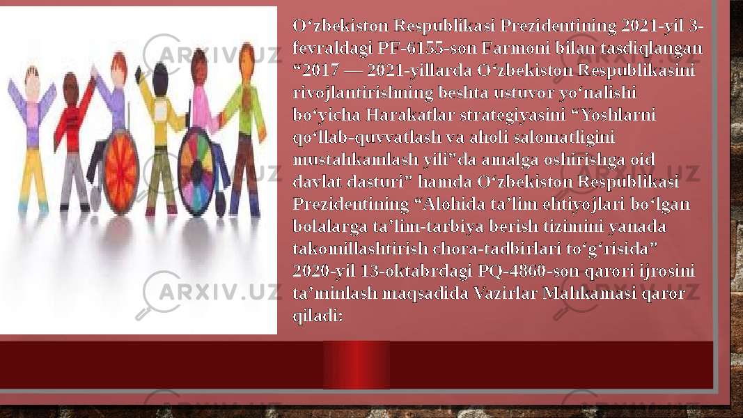 O‘zbekiston Respublikasi Prezidentining 2021-yil 3- fevraldagi PF-6155-son Farmoni bilan tasdiqlangan “2017 — 2021-yillarda O‘zbekiston Respublikasini rivojlantirishning beshta ustuvor yo‘nalishi bo‘yicha Harakatlar strategiyasini “Yoshlarni qo‘llab-quvvatlash va aholi salomatligini mustahkamlash yili”da amalga oshirishga oid davlat dasturi” hamda O‘zbekiston Respublikasi Prezidentining “Alohida ta’lim ehtiyojlari bo‘lgan bolalarga ta’lim-tarbiya berish tizimini yanada takomillashtirish chora-tadbirlari to‘g‘risida” 2020-yil 13-oktabrdagi PQ-4860-son qarori ijrosini ta’minlash maqsadida Vazirlar Mahkamasi qaror qiladi: 