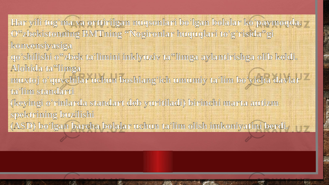 Har yili tug&#39;ma va orttirilgan nuqsonlari bo&#39;lgan bolalar ko&#39;paymoqda. O‟zbekistonning BMTning “Nogironlar huquqlari to&#39;g&#39;risida”gi konvensiyasiga qo&#39;shilishi o‟zbek ta&#39;limini inklyuziv ta‟limga aylantirishga olib keldi. Alohida ta‟limga muxtoj o&#39;quvchilar uchun boshlang&#39;ich umumiy ta&#39;lim bo&#39;yicha davlat ta&#39;lim standarti (keyingi o&#39;rinlarda standart deb yuritiladi) birinchi marta autizm spektrining buzilishi (ASD) bo&#39;lgan barcha bolalar uchun ta&#39;lim olish imkoniyatini berdi. 