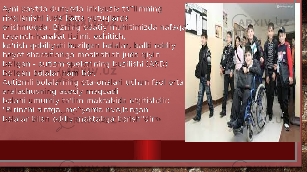 Ayni paytda dunyoda inklyuziv ta‟limning rivojlanishi juda katta yutuqlarga erishmoqda. Bizning odatiy muhitimizda nafaqat tayanch-harakat tizimi, eshitish, ko&#39;rish qobiliyati buzilgan bolalar, balki oddiy hayot sharoitlariga moslashish juda qiyin bo&#39;lgan - autizm spektrining buzilishi (ASD) bo&#39;lgan bolalar ham bor. Autizmli bolalarning ota-onalari uchun faol erta aralashuvning asosiy maqsadi bolani umumiy ta&#39;lim maktabida o&#39;qitishdir: &#34;Birinchi sinfga, me‟yorda rivojlangan bolalar bilan oddiy maktabga borish&#34;dir . 