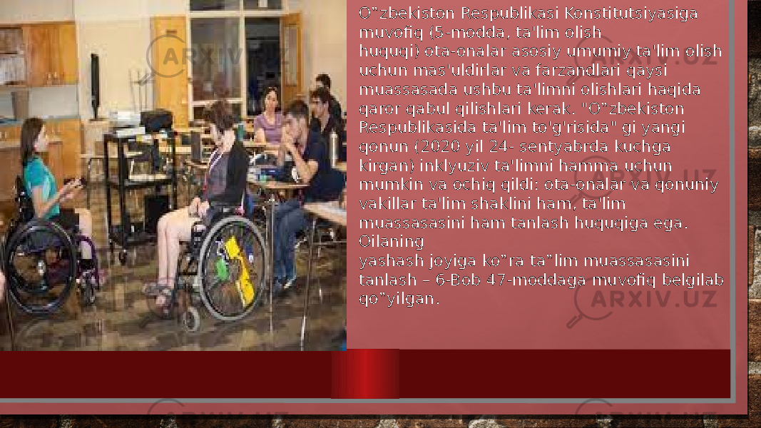 O‟zbekiston Respublikasi Konstitutsiyasiga muvofiq (5-modda, ta&#39;lim olish huquqi) ota-onalar asosiy umumiy ta&#39;lim olish uchun mas&#39;uldirlar va farzandlari qaysi muassasada ushbu ta&#39;limni olishlari haqida qaror qabul qilishlari kerak. &#34;O‟zbekiston Respublikasida ta&#39;lim to&#39;g&#39;risida&#34; gi yangi qonun (2020 yil 24- sentyabrda kuchga kirgan) inklyuziv ta&#39;limni hamma uchun mumkin va ochiq qildi: ota-onalar va qonuniy vakillar ta&#39;lim shaklini ham, ta&#39;lim muassasasini ham tanlash huquqiga ega. Oilaning yashash joyiga ko‟ra ta‟lim muassasasini tanlash – 6-Bob 47-moddaga muvofiq belgilab qo‟yilgan. 