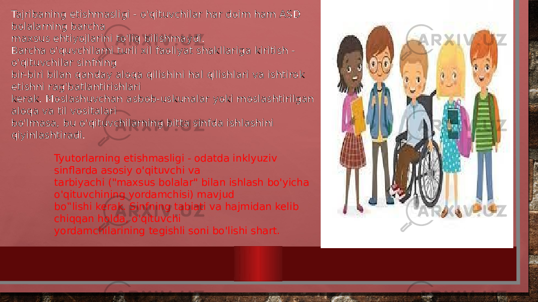 Tajribaning etishmasligi - o&#39;qituvchilar har doim ham ASD bolalarning barcha maxsus ehtiyojlarini to&#39;liq bilishmaydi. Barcha o&#39;quvchilarni turli xil faoliyat shakllariga kiritish - o&#39;qituvchilar sinfning bir-biri bilan qanday aloqa qilishini hal qilishlari va ishtirok etishni rag&#39;batlantirishlari kerak. Moslashuvchan asbob-uskunalar yoki moslashtirilgan aloqa va til vositalari bo&#39;lmasa, bu o&#39;qituvchilarning bitta sinfda ishlashini qiyinlashtiradi. Tyutorlarning etishmasligi - odatda inklyuziv sinflarda asosiy o&#39;qituvchi va tarbiyachi (&#34;maxsus bolalar&#34; bilan ishlash bo&#39;yicha o&#39;qituvchining yordamchisi) mavjud bo‟lishi kerak. Sinfning tabiati va hajmidan kelib chiqqan holda, o&#39;qituvchi yordamchilarining tegishli soni bo&#39;lishi shart. 