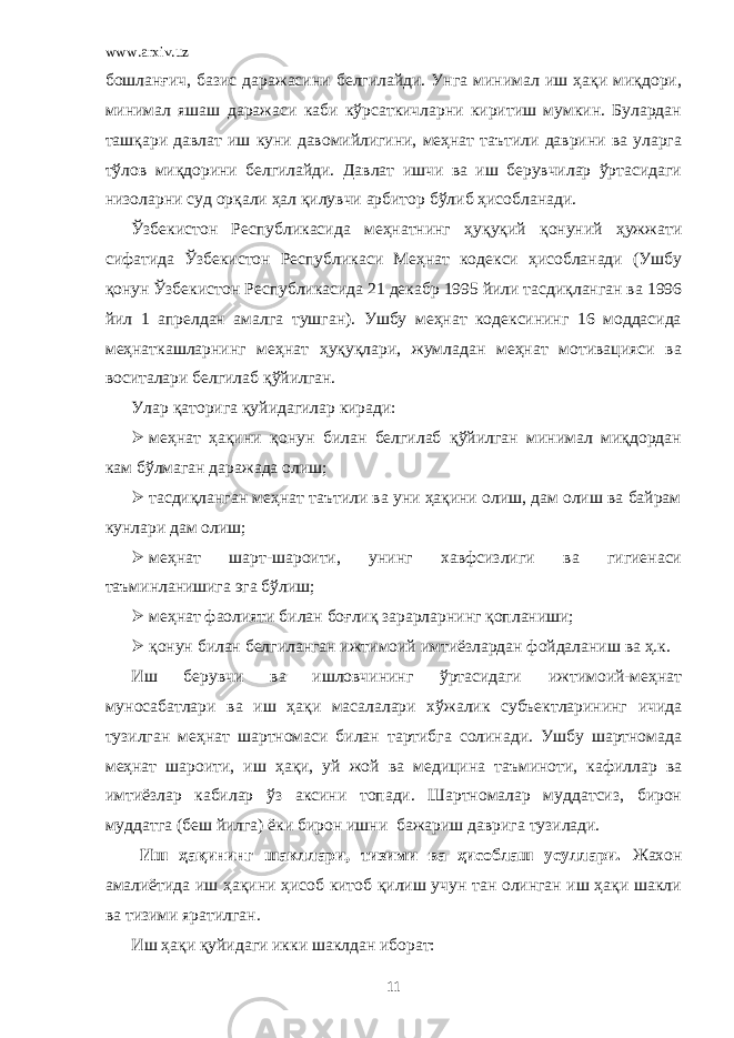 www.arxiv.uz бошланғич, базис даражасини белгилайди. Унга минимал иш ҳақи миқдори, минимал яшаш даражаси каби кўрсаткичларни киритиш мумкин. Булардан ташқари давлат иш куни давомийлигини, меҳнат таътили даврини ва уларга тўлов миқдорини белгилайди. Давлат ишчи ва иш берувчилар ўртасидаги низоларни суд орқали ҳал қилувчи арбитор бўлиб ҳисобланади. Ўзбекистон Республикасида меҳнатнинг ҳуқуқий қонуний ҳужжати сифатида Ўзбекистон Республикаси Меҳнат кодекси ҳисобланади (Ушбу қонун Ўзбекистон Республикасида 21 декабр 1995 йили тасдиқланган ва 1996 йил 1 апрелдан амалга тушган). Ушбу меҳнат кодексининг 16 моддасида меҳнаткашларнинг меҳнат ҳуқуқлари, жумладан меҳнат мотивацияси ва воситалари белгилаб қўйилган. Улар қаторига қуйидагилар киради:  меҳнат ҳақини қонун билан белгилаб қўйилган минимал миқдордан кам бўлмаган даражада олиш;  тасдиқланган меҳнат таътили ва уни ҳақини олиш, дам олиш ва байрам кунлари дам олиш;  меҳнат шарт-шароити, унинг хавфсизлиги ва гигиенаси таъминланишига эга бўлиш;  меҳнат фаолияти билан боғлиқ зарарларнинг қопланиши;  қонун билан белгиланган ижтимоий имтиёзлардан фойдаланиш ва ҳ.к. Иш берувчи ва ишловчининг ўртасидаги ижтимоий-меҳнат муносабатлари ва иш ҳақи масалалари хўжалик субъектларининг ичида тузилган меҳнат шартномаси билан тартибга солинади. Ушбу шартномада меҳнат шароити, иш ҳақи, уй жой ва медицина таъминоти, кафиллар ва имтиёзлар кабилар ўз аксини топади. Шартномалар муддатсиз, бирон муддатга (беш йилга) ёки бирон ишни бажариш даврига тузилади. Иш ҳақининг шакллари, тизими ва ҳисоблаш усуллари. Жахон амалиётида иш ҳақини ҳисоб китоб қилиш учун тан олинган иш ҳақи шакли ва тизими яратилган. Иш ҳақи қуйидаги икки шаклдан иборат: 11 