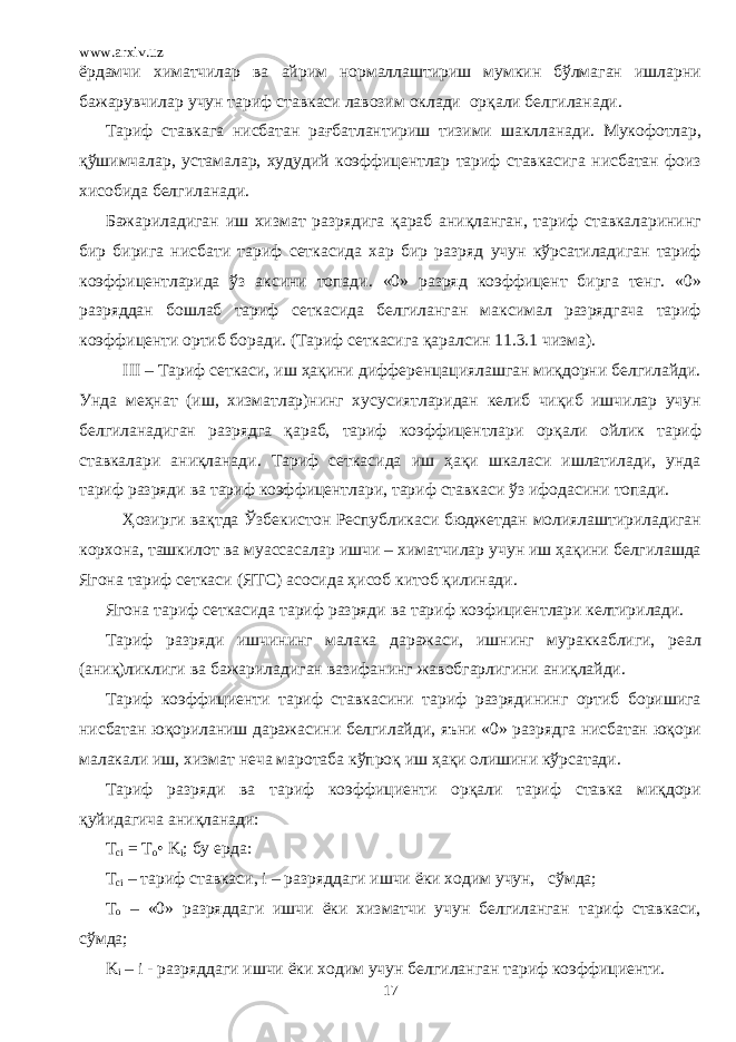 www.arxiv.uz ёрдамчи химатчилар ва айрим нормаллаштириш мумкин бўлмаган ишларни бажарувчилар учун тариф ставкаси лавозим оклади орқали белгиланади. Тариф ставкага нисбатан рағбатлантириш тизими шаклланади. Мукофотлар, қўшимчалар, устамалар, худудий коэффицентлар тариф ставкасига нисбатан фоиз хисобида белгиланади. Бажариладиган иш хизмат разрядига қараб аниқланган, тариф ставкаларининг бир бирига нисбати тариф сеткасида хар бир разряд учун кўрсатиладиган тариф коэффицентларида ўз аксини топади. «0» разряд коэффицент бирга тенг. «0» разряддан бошлаб тариф сеткасида белгиланган максимал разрядгача тариф коэффиценти ортиб боради. (Тариф сеткасига қаралсин 11.3.1 чизма). III – Тариф сеткаси, иш ҳақини дифференцациялашган миқдорни белгилайди. Унда меҳнат (иш, хизматлар)нинг хусусиятларидан келиб чиқиб ишчилар учун белгиланадиган разрядга қараб, тариф коэффицентлари орқали ойлик тариф ставкалари аниқланади. Тариф сеткасида иш ҳақи шкаласи ишлатилади, унда тариф разряди ва тариф коэффицентлари, тариф ставкаси ўз ифодасини топади. Ҳозирги вақтда Ўзбекистон Республикаси бюджетдан молиялаштириладиган корхона, ташкилот ва муассасалар ишчи – химатчилар учун иш ҳақини белгилашда Ягона тариф сеткаси (ЯТС) асосида ҳисоб китоб қилинади. Ягона тариф сеткасида тариф разряди ва тариф коэфициентлари келтирилади. Тариф разряди ишчининг малака даражаси, ишнинг мураккаблиги, реал (аниқ)ликлиги ва бажариладиган вазифанинг жавобгарлигини аниқлайди. Тариф коэффициенти тариф ставкасини тариф разрядининг ортиб боришига нисбатан юқориланиш даражасини белгилайди, яъни «0» разрядга нисбатан юқори малакали иш, хизмат неча маротаба кўпроқ иш ҳақи олишини кўрсатади. Тариф разряди ва тариф коэффициенти орқали тариф ставка миқдори қуйидагича аниқланади: T ci = T o • K i ; бу ерда : T ci – тариф ставкаси, i – разряддаги ишчи ёки ходим учун, сўмда; T o – «0» разряддаги ишчи ёки хизматчи учун белгиланган тариф ставкаси, сўмда; K i – i - разряддаги ишчи ёки ходим учун белгиланган тариф коэффициенти. 17 