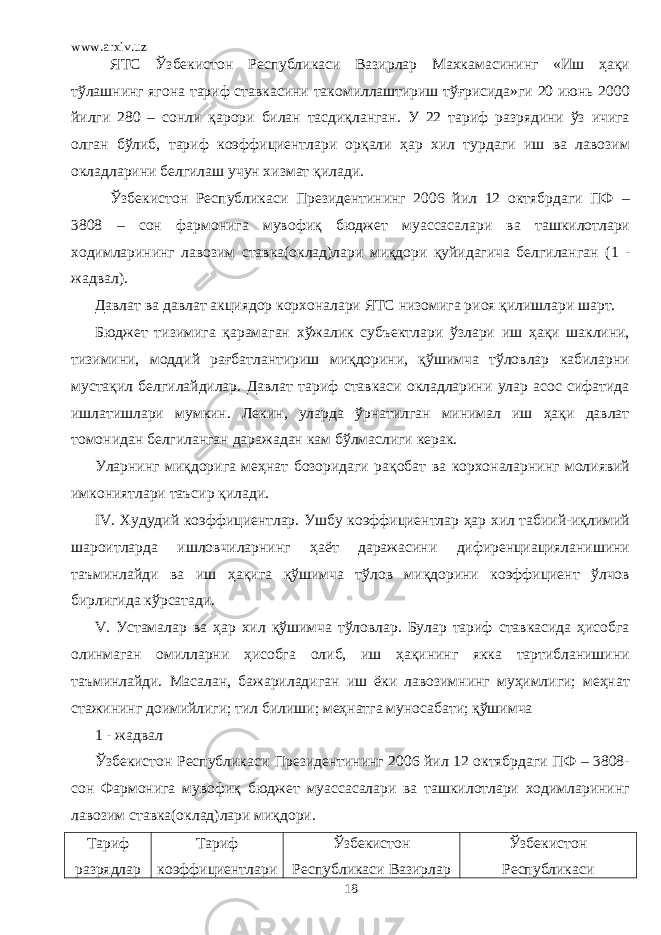 www.arxiv.uz ЯТС Ўзбекистон Республикаси Вазирлар Махкамасининг «Иш ҳақи тўлашнинг ягона тариф ставкасини такомиллаштириш тўғрисида»ги 20 июнь 2000 йилги 280 – сонли қарори билан тасдиқланган. У 22 тариф разрядини ўз ичига олган бўлиб, тариф коэффициентлари орқали ҳар хил турдаги иш ва лавозим окладларини белгилаш учун хизмат қилади. Ўзбекистон Республикаси Президентининг 2006 йил 12 октябрдаги ПФ – 3808 – сон фармонига мувофиқ бюджет муассасалари ва ташкилотлари ходимларининг лавозим ставка(оклад)лари миқдори қуйидагича белгиланган ( 1 - жадвал). Давлат ва давлат акциядор корхоналари ЯТС низомига риоя қилишлари шарт. Бюджет тизимига қарамаган хўжалик субъектлари ўзлари иш ҳақи шаклини, тизимини, моддий рағбатлантириш миқдорини, қўшимча тўловлар кабиларни мустақил белгилайдилар. Давлат тариф ставкаси окладларини улар асос сифатида ишлатишлари мумкин. Лекин, уларда ўрнатилган минимал иш ҳақи давлат томонидан белгиланган даражадан кам бўлмаслиги керак. Уларнинг миқдорига меҳнат бозоридаги рақобат ва корхоналарнинг молиявий имкониятлари таъсир қилади. IV . Худудий коэффициентлар. Ушбу коэффициентлар ҳар хил табиий-иқлимий шароитларда ишловчиларнинг ҳаёт даражасини дифиренциацияланишини таъминлайди ва иш ҳақига қўшимча тўлов миқдорини коэффициент ўлчов бирлигида кўрсатади. V . Устамалар ва ҳар хил қўшимча тўловлар. Булар тариф ставкасида ҳисобга олинмаган омилларни ҳисобга олиб, иш ҳақининг якка тартибланишини таъминлайди. Масалан, бажариладиган иш ёки лавозимнинг муҳимлиги; меҳнат стажининг доимийлиги; тил билиши; меҳнатга муносабати; қўшимча 1 - жадвал Ўзбекистон Республикаси Президентининг 2006 йил 12 октябрдаги ПФ – 3808- сон Фармонига мувофиқ бюджет муассасалари ва ташкилотлари ходимларининг лавозим ставка(оклад)лари миқдори. Тариф разрядлар Тариф коэффициентлари Ўзбекистон Республикаси Вазирлар Ўзбекистон Республикаси 18 