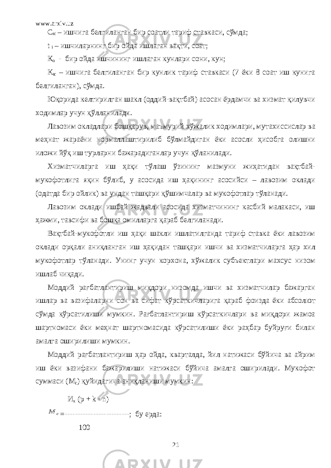 www.arxiv.uz C tc – ишчига белгиланган бир соатли тариф ставкаси, сўмда; t i – ишчиларнинг бир ойда ишлаган вақти, соат; К o - бир ойда ишчининг ишлаган кунлари сони, кун; K tc – ишчига белгиланган бир кунлик тариф ставкаси (7 ёки 8 соат иш кунига белгиланган), сўмда. Юқорида келтирилган шакл (оддий-вақтбай) асосан ёрдамчи ва хизмат қилувчи ходимлар учун қўлланилади. Лавозим окладлари бошқарув, маъмурий хўжалик ходимлари, мутахиссислар ва меҳнат жараёни нормаллаштирилиб бўлмайдиган ёки асосли ҳисобга олишни иложи йўқ иш турларни бажарадиганлар учун қўланилади. Хизматчиларга иш ҳақи тўлаш ўзининг мазмуни жиҳатидан вақтбай- мукофотлига яқин бўлиб, у асосида иш ҳақининг асосийси – лавозим оклади (одатда бир ойлик) ва ундан ташқари қўшимчалар ва мукофотлар тўланади. Лавозим оклади ишбай жадвали асосида хизматчининг касбий малакаси, иш ҳажми, тавсифи ва бошқа омилларга қараб белгиланади. Вақтбай-мукофотли иш ҳақи шакли ишлатилганда тариф ставка ёки лавозим оклади орқали аниқланган иш ҳақидан ташқари ишчи ва хизматчиларга ҳар хил мукофотлар тўланади. Унинг учун корхона, хўжалик субъектлари махсус низом ишлаб чиқади. Моддий рағбатлантириш миқдори низомда ишчи ва хизматчилар бажарган ишлар ва вазифаларни сон ва сифат кўрсаткичларига қараб фоизда ёки абсолют сўмда кўрсатилиши мумкин. Рағбатлантириш кўрсаткичлари ва миқдори жамоа шартномаси ёки меҳнат шартномасида кўрсатилиши ёки раҳбар буйруғи билан амалга оширилиши мумкин. Моддий рағбатлантириш ҳар ойда, кварталда, йил натижаси бўйича ва айрим иш ёки вазифани бажарилиши натижаси бўйича амалга оширилади. Мукофот суммаси (М с ) қуйидагича аниқланиши мумкин: И х ( p + k ∙ n )c M =-------------------------; бу ерда: 100 21 