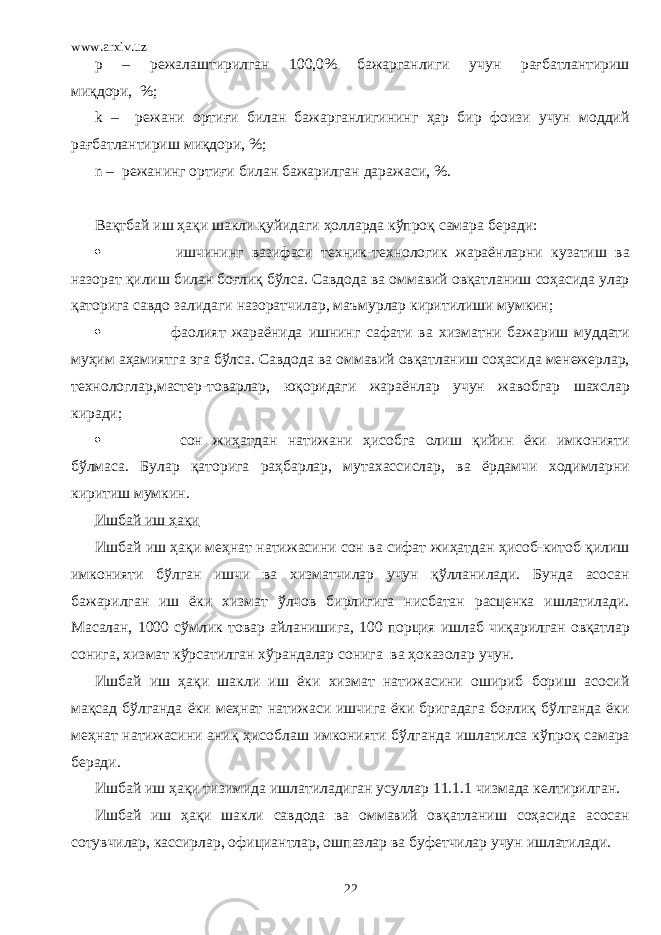 www.arxiv.uz p – режалаштирилган 100,0% бажарганлиги учун рағбатлантириш миқдори, %; k – режани ортиғи билан бажарганлигининг ҳар бир фоизи учун моддий рағбатлантириш миқдори, %; n – режанинг ортиғи билан бажарилган даражаси, %. Вақтбай иш ҳақи шакли қуйидаги ҳолларда кўпроқ самара беради:  ишчининг вазифаси техник-технологик жараёнларни кузатиш ва назорат қилиш билан боғлиқ бўлса. Савдода ва оммавий овқатланиш соҳасида улар қаторига савдо залидаги назоратчилар, маъмурлар киритилиши мумкин;  фаолият жараёнида ишнинг сафати ва хизматни бажариш муддати муҳим аҳамиятга эга бўлса. Савдода ва оммавий овқатланиш соҳасида менежерлар, технологлар,мастер-товарлар, юқоридаги жараёнлар учун жавобгар шахслар киради;  сон жиҳатдан натижани ҳисобга олиш қийин ёки имконияти бўлмаса. Булар қаторига раҳбарлар, мутахассислар, ва ёрдамчи ходимларни киритиш мумкин. Ишбай иш ҳақи Ишбай иш ҳақи меҳнат натижасини сон ва сифат жиҳатдан ҳисоб-китоб қилиш имконияти бўлган ишчи ва хизматчилар учун қўлланилади. Бунда асосан бажарилган иш ёки хизмат ўлчов бирлигига нисбатан расценка ишлатилади. Масалан, 1000 сўмлик товар айланишига, 100 порция ишлаб чиқарилган овқатлар сонига, хизмат кўрсатилган хўрандалар сонига ва ҳоказолар учун. Ишбай иш ҳақи шакли иш ёки хизмат натижасини ошириб бориш асосий мақсад бўлганда ёки меҳнат натижаси ишчига ёки бригадага боғлиқ бўлганда ёки меҳнат натижасини аниқ ҳисоблаш имконияти бўлганда ишлатилса кўпроқ самара беради. Ишбай иш ҳақи тизимида ишлатиладиган усуллар 11.1.1 чизмада келтирилган. Ишбай иш ҳақи шакли савдода ва оммавий овқатланиш соҳасида асосан сотувчилар, кассирлар, официантлар, ошпазлар ва буфетчилар учун ишлатилади. 22 