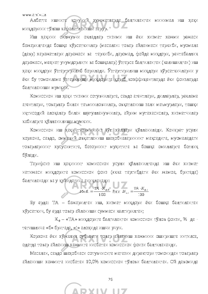 www.arxiv.uz Албатта ишчига қонуний ҳужжатларда белгиланган минимал иш ҳақи миқдорини тўлаш кафолатланиши зарур. Иш ҳақини силжувчи окладлар тизими иш ёки хизмат хажми режаси бажарилганда бошқа кўрсаткичлар (масалан: товар айланмаси таркиби, муомала (давр) харажатлари даражаси ва таркиби, даромад, фойда миқдори, рентабеллик даражаси, меҳнат унумдорлиги ва бошқалар) ўзгарса белгиланган (келишилган) иш ҳақи миқдори ўзгартирилиб борилади. Ўзгартирилиш миқдори кўрсаткичларни у ёки бу томонлама ўзгарилиши миқдорига қараб коэффицентларда ёки фоизларда белгиланиши мумкин. Комиссион иш ҳақи тизими сотувчиларга, савдо агентлари, диллерлар, реклама агентлари, товарлар билан таъминловчилар, овқатланиш зали маъмурлари, ташқи иқтисодий алоқалар билан шуғулланувчилар, айрим мутахасислар, хизматчилар кабиларга қўлланилиши мумкин. Комиссион иш ҳақи тизимининг кўп хиллари қўлланилади. Конкрет усули корхона, савдо, оммавий овқатланиш шаҳобчаларининг мақсадига, муомаладаги товарларнинг хусусиятига, бозорнинг муҳитига ва бошқа омилларга боғлиқ бўлади. Тарифсиз иш ҳақининг комиссион усули қўлланилганда иш ёки хизмат натижаси миқдорига комиссион фоиз (якка тартибдаги ёки жамоа, бригада) белгиланади ва у қуйидагича аниқланади: 100 .. .бфК ТА б Их   ёки 100 . . iф iх К ТА И   Бу ерда: ТА – бажарилган иш, хизмат миқдори ёки бошқа белгиланган кўрсаткич, бу ерда товар айланиши суммаси келтирилган; К ф – «ТА» миқдорига белгиланган комиссион тўлов фоизи, % да - тегишлича «б» бригада, « i » алоҳида ишчи учун. Корхона ёки хўжалик субъекти товар айланиш хажмини оширишга интилса, одатда товар айланиш хажмига нисбатан комиссион фоизи белгилананди. Масалан, савдо шаҳобчаси сотувчисига магазин директори томонидан товарлар айланиши хажмига нисбатан 10,0% комиссион тўлови белгиланган. Ой давомида 26 