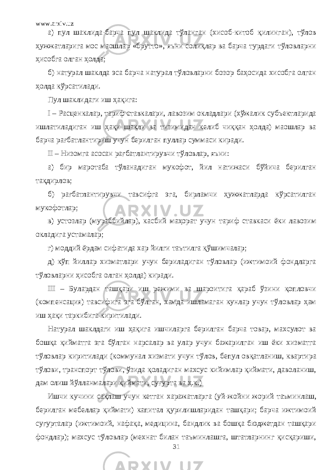 www.arxiv.uz а) пул шаклида-барча пул шаклида тўланган (хисоб-китоб қилинган), тўлов ҳужжатларига мос маошлар «брутто», яъни солиқлар ва барча турдаги тўловларни ҳисобга олган ҳолда; б) натурал шаклда эса барча натурал тўловларни бозор баҳосида хисобга олган ҳолда кўрсатилади. Пул шаклидаги иш ҳақига: I – Расценкалар, тариф ставкалари, лавозим окладлари (хўжалик субъектларида ишлатиладиган иш ҳақи шакли ва тизимидан келиб чиққан ҳолда) маошлар ва барча рағбатлантириш учун берилган пуллар суммаси киради. II – Низомга асосан рағбатлантирувчи тўловлар, яъни: а) бир маротаба тўланадиган мукофот, йил натижаси бўйича берилган тақдирлов; б) рағбатлантирувчи тавсифга эга, бирламчи ҳужжатларда кўрсатилган мукофотлар; в) устозлар (мураббийлар), касбий маҳорат учун тариф ставкаси ёки лавозим окладига устамалар; г) моддий ёрдам сифатида хар йилги таътилга қўшимчалар; д) кўп йиллар хизматлари учун бериладиган тўловлар (ижтимоий фондларга тўловларни ҳисобга олган ҳолда) киради. III – Булардан ташқари иш режими ва шароитига қараб ўзини қопловчи (компенсация) тавсифига эга бўлган, хамда ишламаган кунлар учун тўловлар ҳам иш ҳақи таркибига киритилади. Натурал шаклдаги иш ҳақига ишчиларга берилган барча товар, махсулот ва бошқа қийматга эга бўлган нарсалар ва улар учун бажарилган иш ёки хизматга тўловлар киритилади (коммунал хизмати учун тўлов, бепул овқатланиш, квартира тўлови, транспорт тўлови, ўзида қоладиган махсус кийимлар қиймати, даволаниш, дам олиш йўлланмалари қиймати, суғурта ва ҳ.к.) Ишчи кучини сақлаш учун кетган харажатларга (уй-жойни жорий таъминлаш, берилган мебеллар қиймати) капитал қурилишларидан ташқари; барча ижтимоий суғурталар (ижтимоий, нафақа, медицина, бандлик ва бошқа бюджетдан ташқари фондлар); махсус тўловлар (мехнат билан таъминлашга, штатларнинг қисқариши, 31 