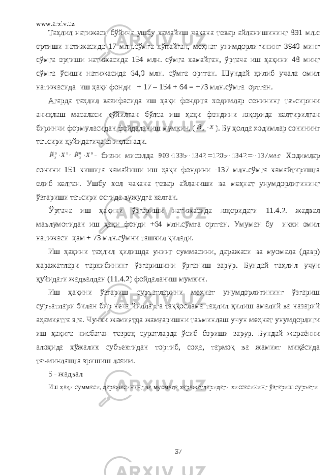 www.arxiv.uz Таҳлил натижаси бўйича ушбу камайиш чакана товар айланишининг 891 мл.с ортиши натижасида 17 млн.сўмга кўпайган, меҳнат унимдорлигининг 3940 минг сўмга ортиши натижасида 154 млн. сўмга камайган, ўртача иш ҳақини 48 минг сўмга ўсиши натижасида 64,0 млн. сўмга ортган. Шундай қилиб учала омил натижасида иш ҳақи фонди + 17 – 154 + 64 = +73 млн.сўмга ортган. Агарда таҳлил вазифасида иш ҳақи фондига ходимлар сонининг таъсирини аниқлаш масаласи қўйилган бўлса иш ҳақи фондини юқорида келтирилган биринчи формуласидан фойдаланиш мумкин. (Х Йх ). Бу ҳолда ходимлар сонининг таъсири қуйидагича аниқланади. 0 0 1 0 Х Й Х Й х х    - бизни мисолда с мл . 137 1342 1205 1342 1335 903      Ходимлар сонини 151 кишига камайиши иш ҳақи фондини -137 млн.сўмга камайтиришга олиб келган. Ушбу хол чакана товар айланиши ва меҳнат унумдорлигининг ўзгариши таъсири остида вужудга келган. Ўртача иш ҳақини ўзгариши натижасида юқоридаги 11.4.2. жадвал маълумотидан иш ҳақи фонди +64 млн.сўмга ортган. Умуман бу икки омил натижаси ҳам + 73 млн.сўмни ташкил қилади. Иш ҳақини таҳлил қилишда унинг суммасини, даражаси ва муомала (давр) харажатлари таркибининг ўзгаришини ўрганиш зарур. Бундай таҳлил учун қуйидаги жадвалдан (11.4.2) фойдаланиш мумкин. Иш ҳақини ўзгариш суръатларини меҳнат унумдорлигининг ўзгариш суръатлари билан бир неча йилларга таққослама таҳлил қилиш амалий ва назарий аҳамиятга эга. Чунки жамиятда жамғаришни таъминлаш учун меҳнат унумдорлиги иш ҳақига нисбатан тезроқ суратларда ўсиб бориши зарур. Бундай жараённи алоҳида хўжалик субъектидан тортиб, соҳа, тармоқ ва жамият миқёсида таъминлашга эришиш лозим. 5 - жадвал Иш ҳақи суммаси, даражасининг ва муомала харажатларидаги хиссасининг ўзгариш суръати 37 