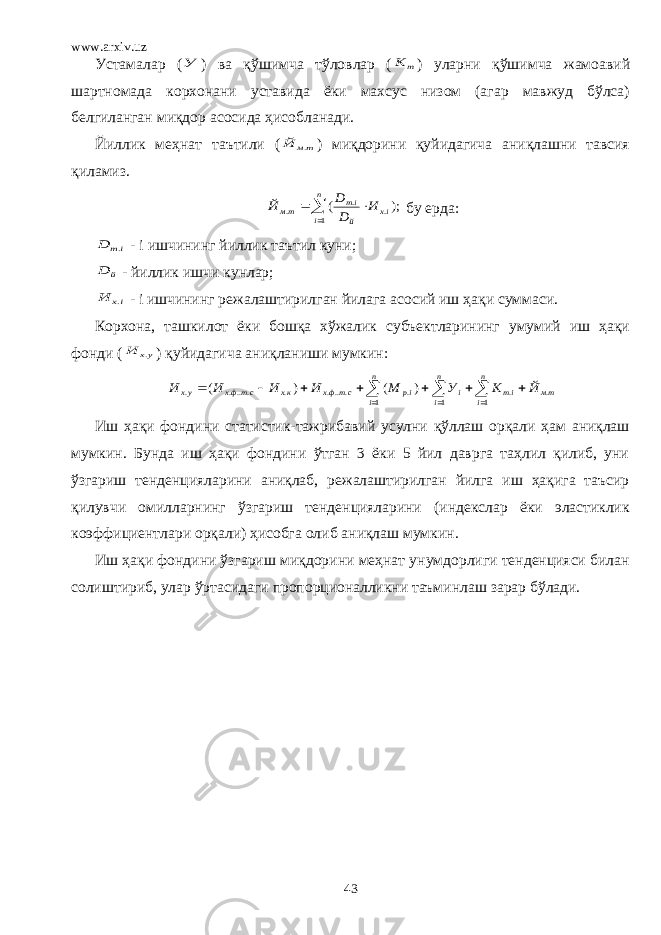 www.arxiv.uz Устамалар (У ) ва қўшимча тўловлар ( т К ) уларни қўшимча жамоавий шартномада корхонани уставида ёки махсус низом (агар мавжуд бўлса) белгиланган миқдор асосида ҳисобланади. Йиллик меҳнат таътили ( тм Й . ) миқдорини қуйидагича аниқлашни тавсия қиламиз.    n i iх й iт тм И D D Й 1 . . . ); ( бу ерда: iт D . - i ишчининг йиллик таътил куни; й D - йиллик ишчи кунлар; iх И . - i ишчининг режалаштирилган йилага асосий иш ҳақи суммаси. Корхона, ташкилот ёки бошқа хўжалик субъектларининг умумий иш ҳақи фонди ( ух И . ) қуйидагича аниқланиши мумкин:              n i n i n i тм iт i ip стфх кх стфх ух Й К У М И И И И 1 1 1 . . . .... . .... . ) ( ) ( Иш ҳақи фондини статистик-тажрибавий усулни қўллаш орқали ҳам аниқлаш мумкин. Бунда иш ҳақи фондини ўтган 3 ёки 5 йил даврга таҳлил қилиб, уни ўзгариш тенденцияларини аниқлаб, режалаштирилган йилга иш ҳақига таъсир қилувчи омилларнинг ўзгариш тенденцияларини (индекслар ёки эластиклик коэффициентлари орқали) ҳисобга олиб аниқлаш мумкин. Иш ҳақи фондини ўзгариш миқдорини меҳнат унумдорлиги тенденцияси билан солиштириб, улар ўртасидаги пропорционалликни таъминлаш зарар бўлади. 43 