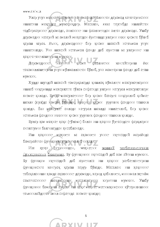 www.arxiv.uz Улар учун меҳнат фаолияти натижасидан олинган даромад категориясини ишлатиш мақсадга мувофиқдир. Масалан, якка тартибда ишлаётган тадбиркорнинг даромади, оиланинг иш фаолиятидан олган даромади. Ушбу даромадни назарий ва амалий жиҳатдан ёритишда уларни икки қисмга бўлиб қараш керак. Яъни, даромаднинг бир қисми шахсий истеъмол учун ишлатилади. Уни шахсий истеъмол фонди деб юритиш ва уларнинг иш ҳақига тенглаштириш мумкин. Даромаднинг иккинчи қисми фаолиятни кенгайтириш ёки такомиллаштириш учун мўлжалланган бўлиб, уни жамғариш фонди деб аташ мумкин. Худди шундай шахсий томорқаларда қишлоқ хўжалиги махсулотларини ишлаб чиқаришда махсулотга тўлов сифатида уларни натурал махсулотлари хизмат қилади. Бунда махсулотнинг бир қисми бозорга чиқарилиб қиймат шакли (пул)да намоён бўлиши, иккинчи қисми уруғлик фондини ташкил қилади. Ёки махсулот оилади натурал шаклда ишлатилиб, бир қисми истеъмол фондини иккинчи қисми уруғлик фондини ташкил қилади. Булар ҳам меҳнат ҳақи (тўлови) билан иш ҳақини ўртасидаги фарқларни англатувчи белгилардан ҳисобланади. Иш ҳақининг моҳияти ва аҳамияти унинг иқтисодий жараёнда бажараётган функцияларидан келиб чиқади. Иш ҳақи биринчидан, меҳнатни моддий рағбатлантириш функциясини бажаради . Бу функцияни иқтисодий деб хам айтиш мумкин. Бу функция иқтисодий деб юритилса иш ҳақини рағбатлантириш функциясига кенгроқ қараш зарур бўлади. Масалан: иш ҳақини нг табақаланиши ҳамда аҳолининг даромади, харид қобилияти, минимал эҳтиёж саватчасини нг шаклланиши масалаларини киритиш мумкин. Ушбу функцияни бажариш орқали иш ҳақи меҳнат мотивациясини кўтарилишини таъминлайдиган омил сифатида хизмат қилади; 8 