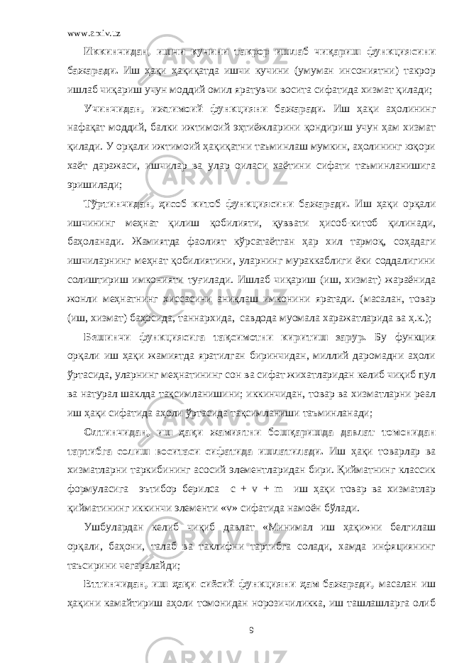 www.arxiv.uz Иккинчидан, ишчи кучини такрор ишлаб чиқариш функциясини бажаради. Иш ҳақи ҳақиқатда ишчи кучини (умуман инсониятни) такрор ишлаб чиқариш учун моддий омил яратувчи восита сифатида хизмат қилади; Учинчидан, ижтимоий функцияни бажаради. Иш ҳақи аҳолининг нафақат моддий, балки ижтимоий эҳтиёжларини қондириш учун ҳам хизмат қилади. У орқали ижтимоий ҳақиқатни таъминлаш мумкин, аҳолининг юқори хаёт даражаси, ишчилар ва улар оиласи хаётини сифати таъминланишига эришилади; Тўртинчидан, ҳисоб китоб функциясини бажаради. Иш ҳақи орқали ишчининг меҳнат қилиш қобилияти, қуввати ҳисоб-китоб қилинади, баҳоланади. Жамиятда фаолият кўрсатаётган ҳар хил тармоқ, соҳадаги ишчиларнинг меҳнат қобилиятини, уларнинг мураккаблиги ёки соддалигини солиштириш имконияти ту ғ илади. Ишлаб чиқариш (иш, хизмат) жараёнида жонли меҳнатни нг хиссасини аниқлаш имконини яратади. (масалан, товар (иш, хизмат) ба ҳ осида, таннархида, савдода муомала харажатларида ва ҳ.к.); Бешинчи функциясига тақсимотни киритиш зарур. Бу функция орқали иш ҳақи жамиятда яратилган биринчидан, миллий даромадни аҳоли ўртасида, уларнинг меҳнатининг сон ва сифат жихатларидан келиб чиқиб пул ва натурал шаклда тақсимланишини; иккинчидан, товар ва хизматларни реал иш ҳақи сифатида аҳоли ўртасида тақсимланиши таъминланади; Олтинчидан, иш ҳақи жамиятни бошқаришда давлат томонидан тартибга солиш воситаси сифатида ишлатилади. Иш ҳақи товарлар ва хизматларни таркибининг асосий элементларидан бири. Қийматнинг классик формуласига эътибор берилса c + v + m иш ҳақи товар ва хизматлар қийматининг иккинчи элементи « v » сифатида намоён бўлади. Ушбулардан келиб чиқиб давлат «Минимал иш ҳақи»ни белгилаш орқали, баҳони, талаб ва таклифни тартибга солади, хамда инфяциянинг таъсирини чегаралайди; Еттинчидан, иш ҳақи сиёсий функцияни ҳам бажаради, масалан иш ҳақини камайтириш аҳоли томонидан норозичиликка, иш ташлашларга олиб 9 