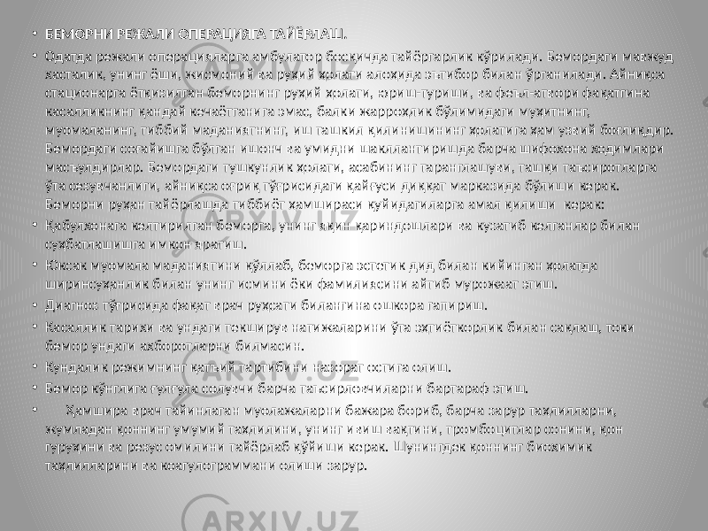 • БЕМОРНИ РЕЖАЛИ ОПЕРАЦИЯГА ТАЙЁРЛАШ. • Одатда режали операцияларга амбулатор босқичда тайёргарлик кўрилади. Бемордаги мавжуд хасталик, унинг ёши, жисмоний ва руҳий ҳолати алоҳида эътибор билан ўрганилади. Айниқса стационарга ётқизилган беморнинг руҳий ҳолати, юриш-туриши, ва феъл-атвори фақатгина касалликнинг қандай кечаётганига эмас, балки жарроҳлик бўлимидаги муҳитнинг, муомаланинг, тиббий маданиятнинг, иш ташкил қилинишининг ҳолатига ҳам узвий боғлиқдир. Бемордаги соғайишга бўлган ишонч ва умидни шакллантиришда барча шифохона ходимлари масъулдирлар. Бемордаги тушкунлик ҳолати, асабининг таранглашуви, ташқи таъсиротларга ўта сезувчанлиги, айниқса оғриқ тўғрисидаги қайғуси диққат марказида бўлиши керак. Беморни руҳан тайёрлашда тиббиёт ҳамшираси қуйидагиларга амал қилиши керак: • Қабулхонага келтирилган беморга, унинг яқин қариндошлари ва кузатиб келганлар билан суҳбатлашишга имкон яратиш. • Юксак муомала маданиятини қўллаб, беморга эстетик дид билан кийинган ҳолатда ширинсуҳанлик билан унинг исмини ёки фамилиясини айтиб мурожаат этиш. • Диагноз тўғрисида фақат врач руҳсати билангина ошкора гапириш. • Касаллик тарихи ва ундаги текширув натижаларини ўта эҳтиёткорлик билан сақлаш, токи бемор ундаги ахборотларни билмасин. • Кундалик режимнинг қатъий тартибини назорат остига олиш. • Бемор кўнглига ғулғула солувчи барча таъсирловчиларни бартараф этиш. • Ҳамшира врач тайинлаган муолажаларни бажара бориб, барча зарур таҳлилларни, жумладан қоннинг умумий таҳлилини, унинг ивиш вақтини, тромбоцитлар сонини, қон гуруҳини ва резус омилини тайёрлаб қўйиши керак. Шунингдек қоннинг биохимик таҳлилларини ва коагулограммани олиши зарур. 