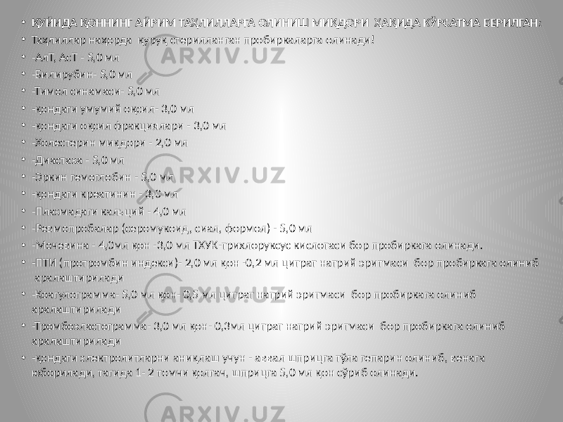 • ҚУЙИДА ҚОННИНГ АЙРИМ ТАҲЛИЛЛАРГА ОЛИНИШ МИҚДОРИ ҲАҚИДА КЎРСАТМА БЕРИЛГАН: • Таҳлиллар наҳорда қуруқ стерилланган пробиркаларга олинади! • -АлТ, АсТ - 5,0 мл • -Билирубин- 5,0 мл • -Тимол синамаси- 5,0 мл • -қондаги умумий оқсил- 3,0 мл • -қондаги оқсил фракциялари - 3,0 мл • -Холестерин миқдори - 2,0 мл • -Диастаза - 5,0 мл • -Эркин гемоглобин - 5,0 мл • -қондаги креатинин - 3,0 мл • -Плазмадаги кальций - 4,0 мл • -Ревмопробалар (серомукоид, сиал, формол) - 5,0 мл • -Мочевина - 4,0мл қон -3,0 мл ТХУК-трихлоруксус кислотаси бор пробиркага олинади. • -ПТИ (протромбин индекси)- 2,0 мл қон -0,2 мл цитрат натрий эритмаси бор пробиркага олиниб аралаштирилади • -Коагулограмма- 5,0 мл қон- 0,5 мл цитрат натрий эритмаси бор пробиркага олиниб аралаштирилади • -Тромбоэластограмма- 3,0 мл қон- 0,3мл цитрат натрий эритмаси бор пробиркага олиниб аралаштирилади • -қондаги злектролитларни аниқлаш учун - аввал шприцга тўла гепарин олиниб, венага юборилади, тагида 1- 2 томчи қолгач, шприцга 5,0 мл қон сўриб олинади. 