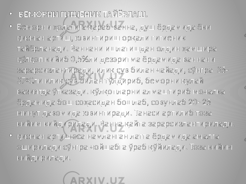 • БЕМОРНИ ГИГИЕНИК ТАЙЁРЛАШ. • Беморни ҳолатига қараб ванна, душ ёрдамида ёки қисман артиш, ювинтириш орқали гигиеник тайёрланади. Ваннани ишлатишдан олдин ҳамшира қўлқоп кийиб 0,5%ли дезэритма ёрдамида ваннани зарарсизлантиради, илиқ сув билан чайади, сўнгра 35- 37 0 Сли илиқ сув билан тўлдириб, беморни қулай вазиятда ўтказади. қўлқопларни алмаштириб мочалка ёрдамида бош соҳасидан бошлаб, совунлаб 20- 25 минут давомида ювинтиради. Танаси артилиб тоза кийим кийдирилади. Ванна қайта зарарсизлантирилади. • қисман артиш эса намланган латта ёрдамида амалга оширилади сўнгра чойшабга ўраб қўйилади. Тоза кийим кийдирилади. 