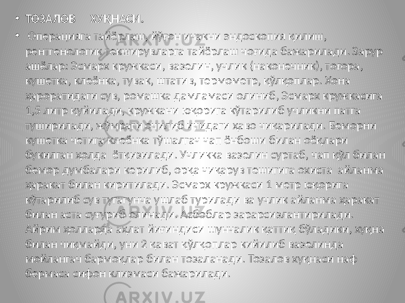 • ТОЗАЛОВ ХУҚНАСИ. • Операцияга тайёрлаш, йўғон ичакни эндоскопия қилиш, рентгенологик текширувларга тайёрлаш чоғида бажарилади. Зарур ашёлар: Эсмарх кружкаси, вазелин, учлик (наконечник), тоғора, кушетка, клеёнка, тувак, штатив, термометр, қўлқоплар. Хона ҳароратидаги сув, ромашка дамламаси олиниб, Эсмарх кружкасига 1,5 литр қуйилади, кружкани юқорига кўтарилиб учликни патга туширилади, жўмраги очилиб ичидаги ҳаво чиқарилади. Беморни кушетка четига клеёнка тўшалгач чап ёнбоши билан оёқлари букилган ҳолда ётқизилади. Учликка вазелин суртаб, чап қўл билан бемор думбалари керилиб, орқа чиқарув тешигига охиста айланма ҳаракат билан киритилади. Эсмарх кружкаси 1 метр юқорига кўтарилиб сув тугагунча ушлаб турилади ва учлик айланма ҳаракат билан аста суғуриб олинади. Асбоблар зарарсизлантирилади. Айрим ҳолларда аҳлат йиғиндиси шунчалик қаттиқ бўладики, хуқна билан чиқмайди, уни 2 қават қўлқоплар кийилиб вазелинда мойлангач бармоқлар билан тозаланади. Тозалов хуқнаси наф бермаса сифон клизмаси бажарилади. 