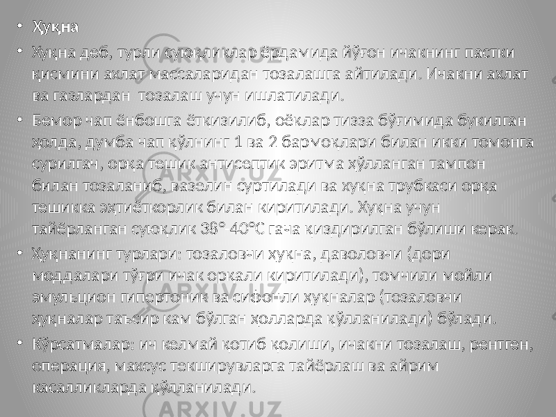 • Ҳуқна • Хуқна деб, турли суюқликлар ёрдамида йўғон ичакнинг пастки қисмини ахлат массаларидан тозалашга айтилади. Ичакни ахлат ва газлардан тозалаш учун ишлатилади. • Бемор чап ёнбошга ётқизилиб, оёқлар тизза бўғимида букилган ҳолда, думба чап қўлнинг 1 ва 2 бармоқлари билан икки томонга сурилгач, орқа тешик антисептик эритма ҳўлланган тампон билан тозаланиб, вазелин суртилади ва хуқна трубкаси орқа тешикка эҳтиёткорлик билан киритилади. Хуқна учун тайёрланган суюқлик 38°-40°С гача қиздирилган бўлиши керак. • Ҳуқнанинг турлари: тозаловчи ҳуқна, даволовчи (дори моддалари тўғри ичак орқали киритилади), томчили мойли эмульцион гипертоник ва сифонли ҳуқналар (тозаловчи ҳуқналар таъсир кам бўлган ҳолларда қўлланилади) бўлади. • Кўрсатмалар: ич келмай қотиб қолиши, ичакни тозалаш, рентген, операция, махсус текширувларга тайёрлаш ва айрим касалликларда қўлланилади. 