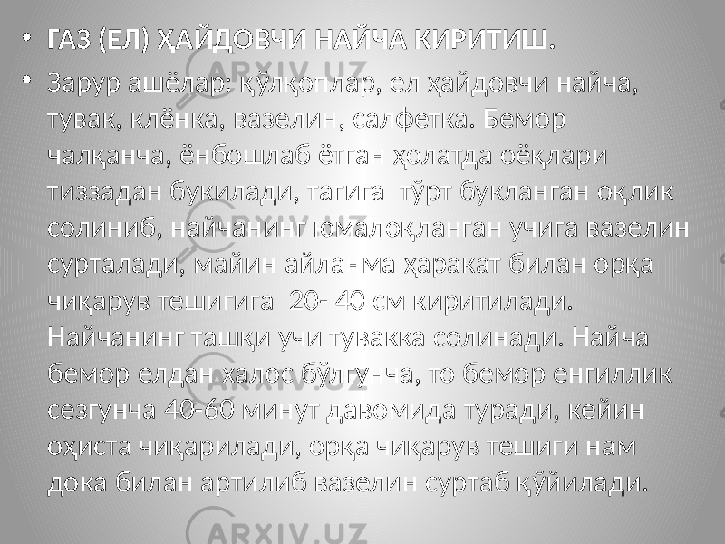 • ГАЗ (ЕЛ) ҲАЙДОВЧИ НАЙЧА КИРИТИШ. • Зарур ашёлар: қўлқоплар, ел ҳайдовчи найча, тувак, клёнка, вазелин, салфетка. Бемор чалқанча, ёнбошлаб ётган ҳолатда оёқлари тиззадан букилади, тагига тўрт букланган оқлик солиниб, найчанинг юмалоқланган учига вазелин сурталади, майин айланма ҳаракат билан орқа чиқарув тешигига 20- 40 см киритилади. Найчанинг ташқи учи тувакка солинади. Найча бемор елдан халос бўлгунча, то бемор енгиллик сезгунча 40-60 минут давомида туради, кейин оҳиста чиқарилади, орқа чиқарув тешиги нам дока билан артилиб вазелин суртаб қўйилади. 