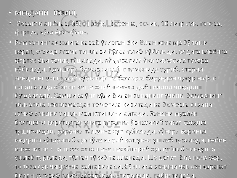 • МЕЪДАНИ ЮВИШ. • Керакли ашёлар: йўғон зонд, воронка, сочиқ, 10 литр сув, тоғора, фартук, кўза ёки чўмич. • Беморнинг аҳволига қараб ўтирган ёки ётган ҳолатда бўлиши керак, оғзида ясама тишлари бўлса олиб қўйилади, олдига клеёнка фартук ёки сочиқ тўшалади, оёқ орасига ёки тиззасига тоғора қўйилади. Ҳамшира беморнинг ўнг томонида туриб, стерил зонднинг учига мой суртайди ва беморга бурундан чуқур нафас олган ҳолда оғзини катта очиб «а-а-а» деб тилини чиқариш буюрилади. Ҳамшира ўнг қўли билан зонднинг учини беморнинг тилчасига теккизмасдан томоғига киритади ва беморга оғзини юмиб зондни тишламай ютишини айтади. Зондни муайян белгигача киритилгач учига воронка ўрнатилиб тизза сатҳига туширилади, воронка тўлгунча сув қуйилади, сўнгра воронка юқорига кўтарилиб сув тўла кириб кетгунча ушлаб турилади, кейин воронкани яна тизза сатҳигача пасайтириб сув қайтиб чиққунча ушлаб турилади, тўлгач тўкиб ташланади. Шу ҳолат бир неча бор, то тоза сув чиққунча қайтарилади. Сўнггида зондни чаққон ҳаракат билан суғуриб олиб, зарарсизлантирилади, қайнатилади. 