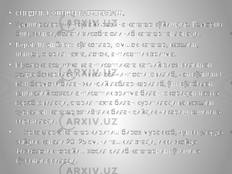 • СИЙДИК ҚОПИНИ КАТЕТЕРЛАШ. • Ҳамширалар учун қулайи резина катетер қўйишдир. Беморни ёши, жинси, ҳолати ҳисобга олиниб катетер танланади. • Керакли ашёлар : қўлқоплар, юмшоқ катетер, вазелин, пинцет, стерил пахта, лоток, антисептик эритма. • Муолажа асептика ва антисептикага қатъий риоя қилинган ҳолда бажарилади. Аввал аёлнинг ости ювилиб, чап қўлнинг I ва II бармоғи билан жинсий лаблар керилиб, ўнг қўл билан гениталий соҳаси антисептик эритма билан юқоридан пастга қараб ювилади, стерил пахта билан қуритилади ва вазелин сурталган катетер эҳтиётлик билан сийдик чиқариш тешигига киритилади. • Эркакларга катетер киритиш бироз мураккаб, чунки уларда сийдик канали 20- 25 см.ни ташкил этади, икки жойда физиологик торайиш ҳосил қилиб катетернинг ўтишига тўсқинлик қилади. 