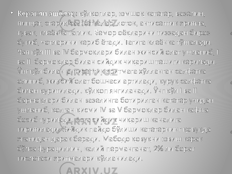 • Керакли ашёлар: қўлқоплар, юмшоқ катетер, вазелин, пинцет, стерил салфеткалар, лоток, антисептик эритма, тувак, клеёнка таглик. Бемор оёқларини тиззадан бироз букиб, чотларини кериб ётади. Тагига клеёнка тўшалади. Чап қўл III ва IV бармоқлари билан жинсий олат ушланиб, I ва II бармоқлар билан сийдик чиқариш тешиги керилади. Ўнг қўл билан антисептик эритмага ҳўлланган салфетка олиниб, жинсий олат бошчаси артилади, қуруқ салфетка билан қуритилади. қўлқоп янгиланади. Ўнг қўл I ва II бармоқлари билан вазелинга ботирилган катетер учидан ушланиб, қолган қисми IV ва V бармоқлар билан кафтга босиб турилади. Аста сийдик чиқариш каналига киритилади. Сийдик пайдо бўлиши катетернинг қовуқда эканидан дарак беради. Мабодо қовуқни ювиш керак бўлса фурациллин, калий перманганат, 2% ли борат кислотаси эритмалари қўлланилади. 