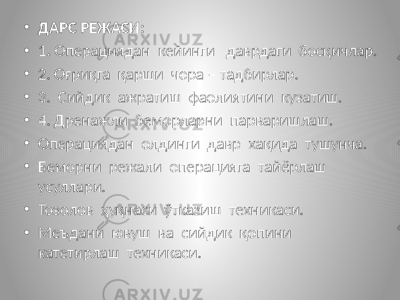 • ДАРС РЕЖАСИ: • 1 . Операциядан кейинги даврдаги босқичлар. • 2. Оғриқга қарши чора – тадбирлар. • 3. Сийдик ажратиш фаолиятини кузатиш. • 4. Дренажли беморларни парваришлаш. • Операциядан олдинги давр хақида тушунча. • Беморни режали операцияга тайёрлаш усуллари. • Тозолов ҳуқнаси ўтказиш техникаси. • Меъдани ювуш ва сийдик қопини катетирлаш техникаси. 