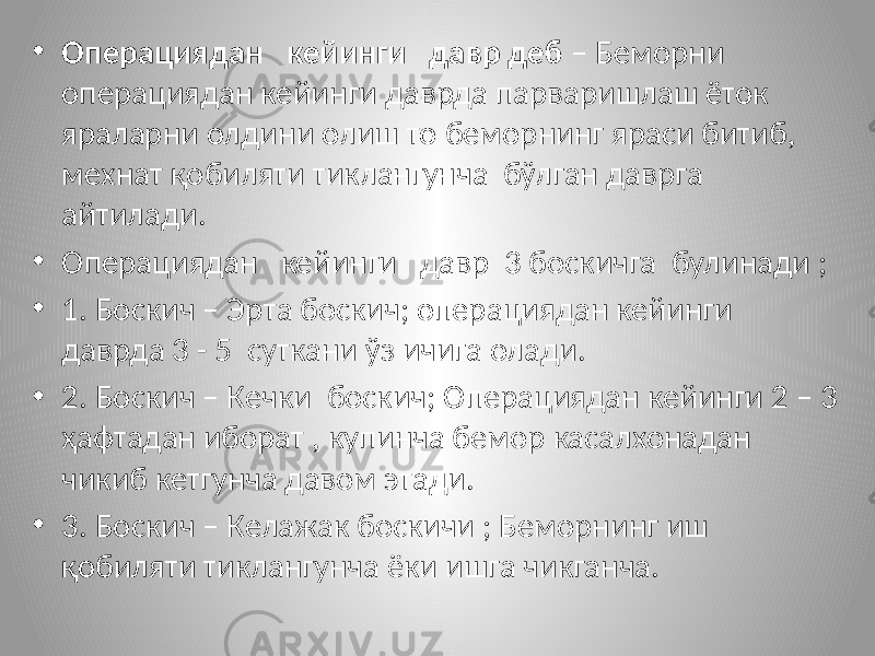 • Операциядан кейинги давр деб – Беморни операциядан кейинги даврда парваришлаш ёток яраларни олдини олиш то беморнинг яраси битиб, мехнат қобиляти тиклангунча бўлган даврга айтилади. • Операциядан кейинги давр 3 боскичга булинади ; • 1. Боскич – Эрта боскич; операциядан кейинги даврда 3 - 5 суткани ўз ичига олади. • 2. Боскич – Кечки боскич; Операциядан кейинги 2 – 3 ҳафтадан иборат , купинча бемор касалхонадан чикиб кетгунча давом этади. • 3. Боскич – Келажак боскичи ; Беморнинг иш қобиляти тиклангунча ёки ишга чикганча. 