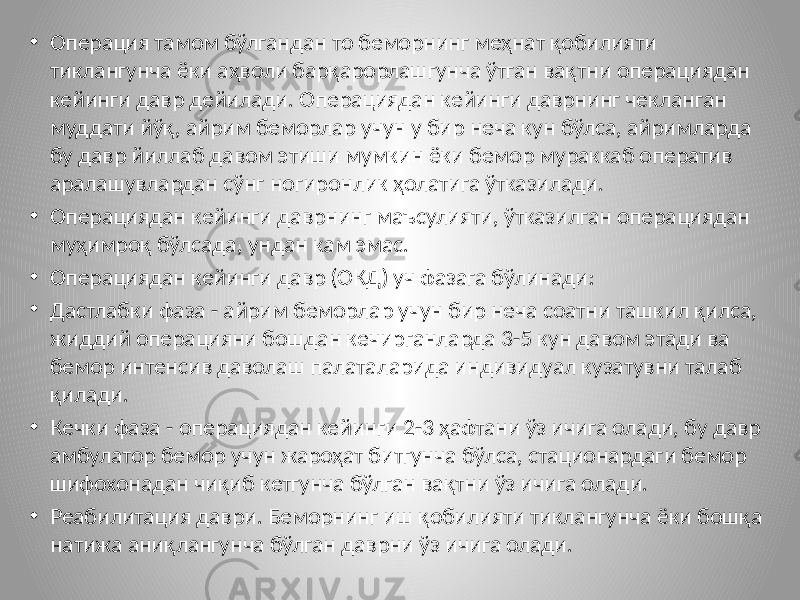 • Операция тамом бўлгандан то беморнинг меҳнат қобилияти тиклангунча ёки аҳволи барқарорлашгунча ўтган вақтни операциядан кейинги давр дейилади. Операциядан кейинги даврнинг чекланган муддати йўқ, айрим беморлар учун у бир неча кун бўлса, айримларда бу давр йиллаб давом этиши мумкин ёки бемор мураккаб оператив аралашувлардан сўнг ногиронлик ҳолатига ўтказилади. • Операциядан кейинги даврнинг маъсулияти, ўтказилган операциядан муҳимроқ бўлсада, ундан кам эмас. • Операциядан кейинги давр (ОКД) уч фазага бўлинади: • Дастлабки фаза - айрим беморлар учун бир неча соатни ташкил қилса, жиддий операцияни бошдан кечирганларда 3-5 кун давом этади ва бемор интенсив даволаш палаталарида индивидуал кузатувни талаб қилади. • Кечки фаза - операциядан кейинги 2-3 ҳафтани ўз ичига олади, бу давр амбулатор бемор учун жароҳат битгунча бўлса, стационардаги бемор шифохонадан чиқиб кетгунча бўлган вақтни ўз ичига олади. • Реабилитация даври. Беморнинг иш қобилияти тиклангунча ёки бошқа натижа аниқлангунча бўлган даврни ўз ичига олади. 