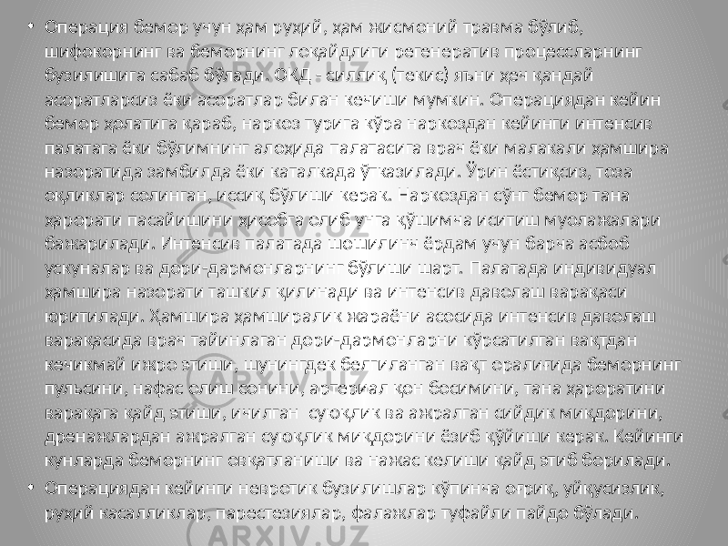 • Операция бемор учун ҳам руҳий, ҳам жисмоний травма бўлиб, шифокорнинг ва беморнинг лоқайдлиги регенератив процессларнинг бузилишига сабаб бўлади. ОКД - силлиқ (текис) яъни ҳеч қандай асоратларсиз ёки асоратлар билан кечиши мумкин. Операциядан кейин бемор ҳолатига қараб, наркоз турига кўра наркоздан кейинги интенсив палатага ёки бўлимнинг алоҳида палатасига врач ёки малакали ҳамшира назоратида замбилда ёки каталкада ўтказилади. Ўрин ёстиқсиз, тоза оқликлар солинган, иссиқ бўлиши керак. Наркоздан сўнг бемор тана ҳарорати пасайишини ҳисобга олиб унга қўшимча иситиш муолажалари бажарилади. Интенсив палатада шошилинч ёрдам учун барча асбоб ускуналар ва дори-дармонларнинг бўлиши шарт. Палатада индивидуал ҳамшира назорати ташкил қилинади ва интенсив даволаш варақаси юритилади. Ҳамшира ҳамширалик жараёни асосида интенсив даволаш варақасида врач тайинлаган дори-дармонларни кўрсатилган вақтдан кечикмай ижро этиши, шунингдек белгиланган вақт оралиғида беморнинг пульсини, нафас олиш сонини, артериал қон босимини, тана ҳароратини варақага қайд этиши, ичилган суюқлик ва ажралган сийдик миқдорини, дренажлардан ажралган суюқлик миқдорини ёзиб қўйиши керак. Кейинги кунларда беморнинг овқатланиши ва нажас келиши қайд этиб борилади. • Операциядан кейинги невротик бузилишлар кўпинча оғриқ, уйқусизлик, руҳий касалликлар, парестезиялар, фалажлар туфайли пайдо бўлади. 