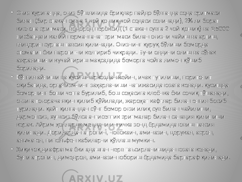 • Оғиз қуриганда, оғиз бўшлиғида ёриқлар пайдо бўлганда сода эритмаси билан (бир стакан сувга 1 чой қошиқ чой содаси солинади), 2% ли борат кислота эритмаси, водород пероксид (1 стакан сувга 2 чой қошиқ) ва 1:5000 нисбатдаги калий перманганат эритмаси билан оғизни чайиш ва артиш, глицерин сурташ тавсия қилинади. Оғизнинг қуруқ бўлиши беморда стоматит ёки паротитни келтириб чиқради. Буни олдини олиш ва сўлак ажралишини кучайтириш мақсадида беморга чойга лимон қўшиб берилади. • Кўнгил айниши ва қусиш наркоздан кейин, ичак тутилиши, перитонит оқибатида, организмнинг заҳарланиши натижасида юзага келади. қусишда беморнинг боши четга бурилиб, бош соҳасига клеёнка ёки сочиқ тўшалади, оғзига тоғорача яқин қилиб қўйилади, жароҳат кафтлар билан енгил босиб турилади. қайт қилгандан сўнг бемор оғзи илиқ сув билан чайилиши, дармонсиз, хушсиз бўлса антисептик эритмалар билан санация қилиниши керак. Айрим ҳолларда меъдани ингичка зонд ёрдамида ювиш тавсия қилинади. Дорилардан атропин, новокаин, аминазин, церукал, аэрон, альмагел, пипольфен кабиларни қўллаш мумкин. • Ҳиқичоқ диафрагма ёки адашган нерв таъсирланишидан юзага келади, буни атропин, димедрол, аминазин юбориш ёрдамида бартараф қилинади. 