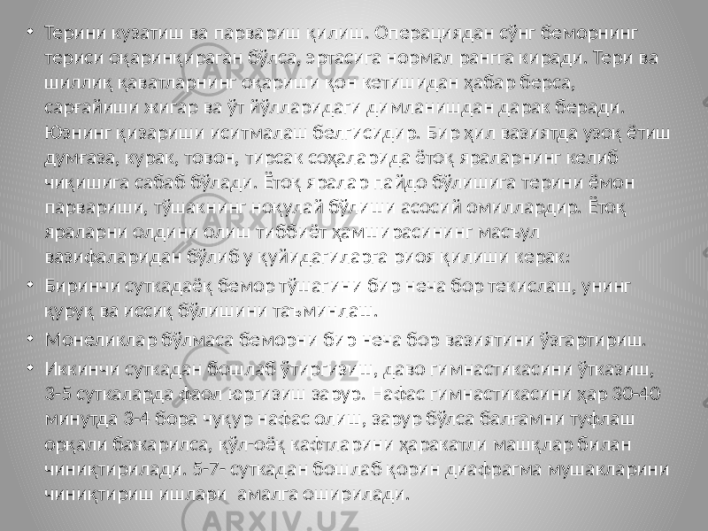 • Терини кузатиш ва парвариш қилиш. Операциядан сўнг беморнинг териси оқаринқираган бўлса, эртасига нормал рангга киради. Тери ва шиллиқ қаватларнинг оқариши қон кетишидан ҳабар берса, сарғайиши жигар ва ўт йўлларидаги димланишдан дарак беради. Юзнинг қизариши иситмалаш белгисидир. Бир ҳил вазиятда узоқ ётиш думғаза, курак, товон, тирсак соҳаларида ётоқ яраларнинг келиб чиқишига сабаб бўлади. Ётоқ яралар пайдо бўлишига терини ёмон парвариши, тўшакнинг ноқулай бўлиши асосий омиллардир. Ётоқ яраларни олдини олиш тиббиёт ҳамширасининг масъул вазифаларидан бўлиб у қуйидагиларга риоя қилиши керак: • Биринчи суткадаёқ бемор тўшагини бир неча бор текислаш, унинг қуруқ ва иссиқ бўлишини таъминлаш. • Монеликлар бўлмаса беморни бир неча бор вазиятини ўзгартириш. • Иккинчи суткадан бошлаб ўтиргизиш, даво гимнастикасини ўтказиш, 3-5 суткаларда фаол юргизиш зарур. Нафас гимнастикасини ҳар 30-40 минутда 3-4 бора чуқур нафас олиш, зарур бўлса балғамни туфлаш орқали бажарилса, қўл-оёқ кафтларини ҳаракатли машқлар билан чиниқтирилади. 5-7- суткадан бошлаб қорин диафрагма мушакларини чиниқтириш ишлари амалга оширилади. 