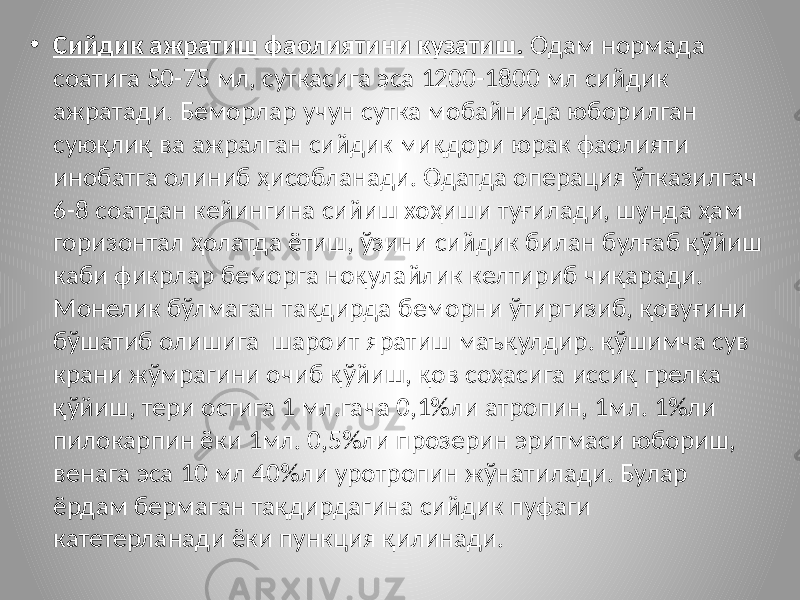 • Сийдик ажратиш фаолиятини кузатиш. Одам нормада соатига 50-75 мл, суткасига эса 1200-1800 мл сийдик ажратади. Беморлар учун сутка мобайнида юборилган суюқлиқ ва ажралган сийдик миқдори юрак фаолияти инобатга олиниб ҳисобланади. Одатда операция ўтказилгач 6-8 соатдан кейингина сийиш хоҳиши туғилади, шунда ҳам горизонтал ҳолатда ётиш, ўзини сийдик билан булғаб қўйиш каби фикрлар беморга ноқулайлик келтириб чиқаради. Монелик бўлмаган тақдирда беморни ўтиргизиб, қовуғини бўшатиб олишига шароит яратиш маъқулдир. қўшимча сув крани жўмрагини очиб қўйиш, қов соҳасига иссиқ грелка қўйиш, тери остига 1 мл.гача 0,1%ли атропин, 1мл. 1%ли пилокарпин ёки 1мл. 0,5%ли прозерин эритмаси юбориш, венага эса 10 мл 40%ли уротропин жўнатилади. Булар ёрдам бермаган тақдирдагина сийдик пуфаги катетерланади ёки пункция қилинади. 