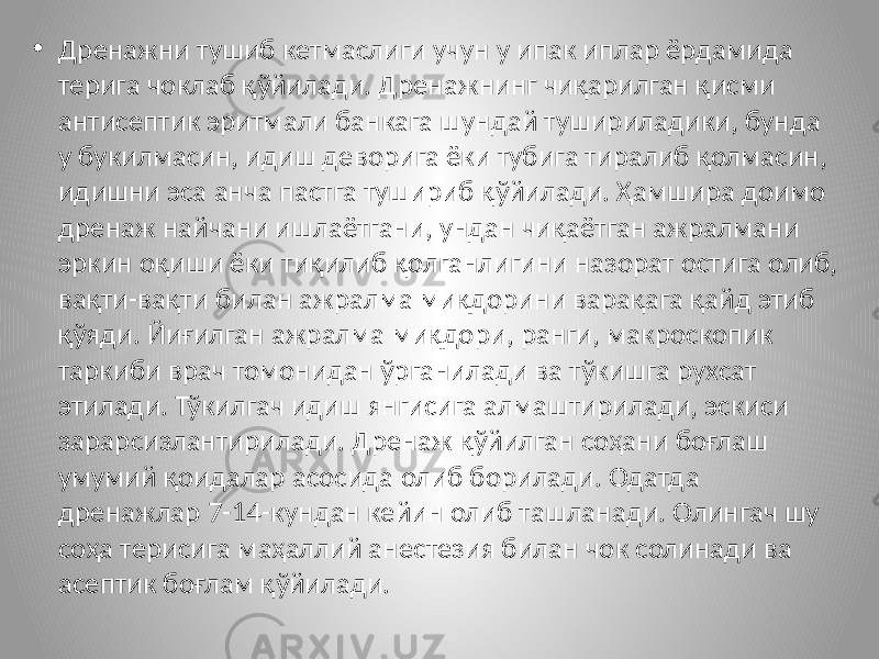 • Дренажни тушиб кетмаслиги учун у ипак иплар ёрдамида терига чоклаб қўйилади. Дренажнинг чиқарилган қисми антисептик эритмали банкага шундай тушириладики, бунда у букилмасин, идиш деворига ёки тубига тиралиб қолмасин, идишни эса анча пастга тушириб қўйилади. Ҳамшира доимо дренаж найчани ишлаётгани, ундан чиқаётган ажралмани эркин оқиши ёки тиқилиб қолганлигини назорат остига олиб, вақти-вақти билан ажралма миқдорини варақага қайд этиб қўяди. Йиғилган ажралма миқдори, ранги, макроскопик таркиби врач томонидан ўрганилади ва тўкишга рухсат этилади. Тўкилгач идиш янгисига алмаштирилади, эскиси зарарсизлантирилади. Дренаж қўйилган соҳани боғлаш умумий қоидалар асосида олиб борилади. Одатда дренажлар 7-14-кундан кейин олиб ташланади. Олингач шу соҳа терисига маҳаллий анестезия билан чок солинади ва асептик боғлам қўйилади. 