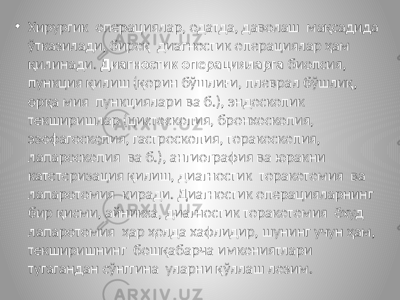 • Хирургик операциялар, одатда, даволаш мақсадида ўтказилади, бироқ диагностик операциялар ҳам қилинади. Диагностик операцияларга биопсия, пункция қилиш (қорин бўшлиғи, плеврал бўшлиқ, орқа мия пункциялари ва б.), эндоскопик текширишлар (цистоскопия, бронхоскопия, эзофагоскопия, гастроскопия, торакоскопия, лапароскопия ва б.), ангиография ва юракни катетеризация қилиш, диагностик торакотомия ва лапаротомия киради. Диагностик операцияларнинг бир қисми, айникса, диагностик торакотомия ёхуд лапаротомия ҳар ҳолда хафлидир, шунинг учун ҳам, текширишнинг бошқабарча имкониятлари тугагандан сўнггина уларни қўллаш лозим. 