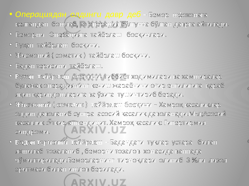 • Операциядан олдинги давр деб – Бемор шфохонага келгандан бошлаб, то операция бўлгунча бўлган даврга айтилади. • Беморни Операцияга тайёрлаш босқичлари. • Руҳан тайёрлаш босқичи. • Жисмоний ( соматик ) тайёрлаш босқичи. • Бадан терисини тайёрлаш. • Рухан тайёрлаш босқичи- тиббиёт ходимилари ва хамширалар булажак операциянинг кечиш жараёнини оғир енгилигига қараб яқин қариндошларига ва ўзига тушинтириб беради. • Жисмоний ( соматик ) тайёрлаш босқичи – Хамроҳ касаликлар олдин даволаниб сунгра асосий касалик даволанади.М-л;Асосий касаллик :Ўткир аппендицит. Хамроҳ касалик: Гипертирмия синдроми. • Бадан терисини тайёрлаш – Бадандаги туклар устара билан яхшилаб тозаланиб , беморни тозалов хонасида ваннада чўмилтирилади.Беморларнинг тирноқлари олиниб 3 %ли лизол эритмаси билан ишлов берилади. 