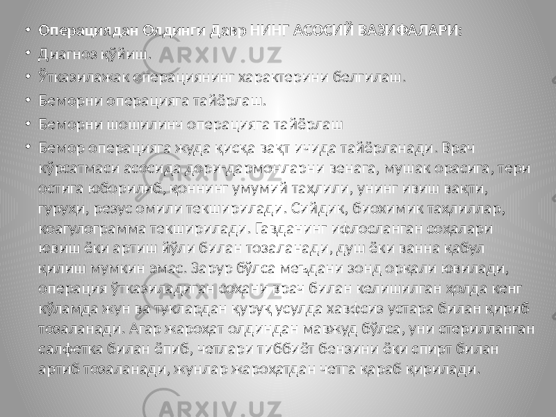 • Операциядан Олдинги Давр НИНГ АСОСИЙ ВАЗИФАЛАРИ: • Диагноз қўйиш. • Ўтказилажак операциянинг характерини белгилаш. • Беморни операцияга тайёрлаш. • Беморни шошилинч операцияга тайёрлаш • Бемор операцияга жуда қисқа вақт ичида тайёрланади. Врач кўрсатмаси асосида дори-дармонларни венага, мушак орасига, тери остига юборилиб, қоннинг умумий таҳлили, унинг ивиш вақти, гуруҳи, резус омили текширилади. Сийдик, биохимик таҳлиллар, коагулограмма текширилади. Гавданинг ифлосланган соҳалари ювиш ёки артиш йўли билан тозаланади, душ ёки ванна қабул қилиш мумкин эмас. Зарур бўлса меъдани зонд орқали ювилади, операция ўтказиладиган соҳани врач билан келишилган ҳолда кенг кўламда жун ва туклардан қуруқ усулда хавфсиз устара билан қириб тозаланади. Агар жароҳат олдиндан мавжуд бўлса, уни стерилланган салфетка билан ёпиб, четлари тиббиёт бензини ёки спирт билан артиб тозаланади, жунлар жароҳатдан четга қараб қирилади. 