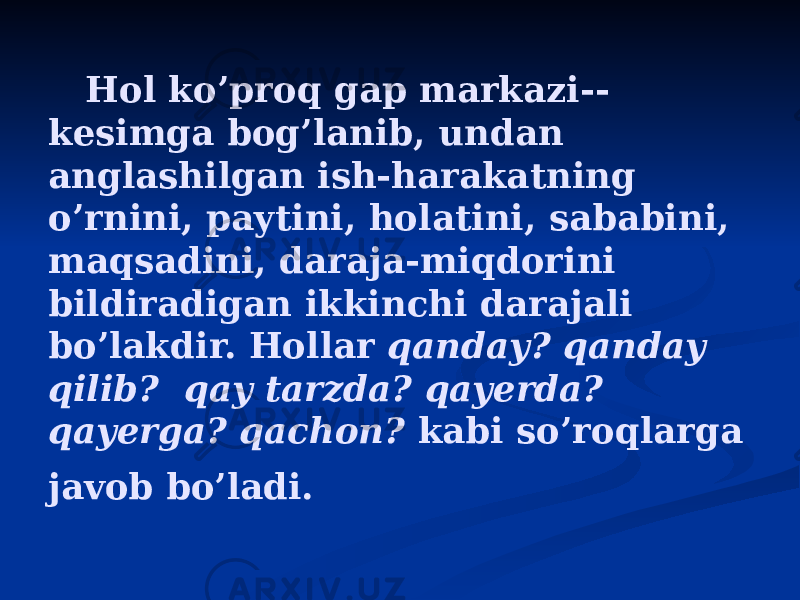  Hol ko’proq gap markazi-- kesimga bog’lanib, undan anglashilgan ish-harakatning o’rnini, paytini, holatini, sababini, maqsadini, daraja-miqdorini bildiradigan ikkinchi darajali bo’lakdir. Hollar qanday? qanday qilib? qay tarzda? qayerda? qayerga? qachon? kabi so’roqlarga javob bo’ladi. 