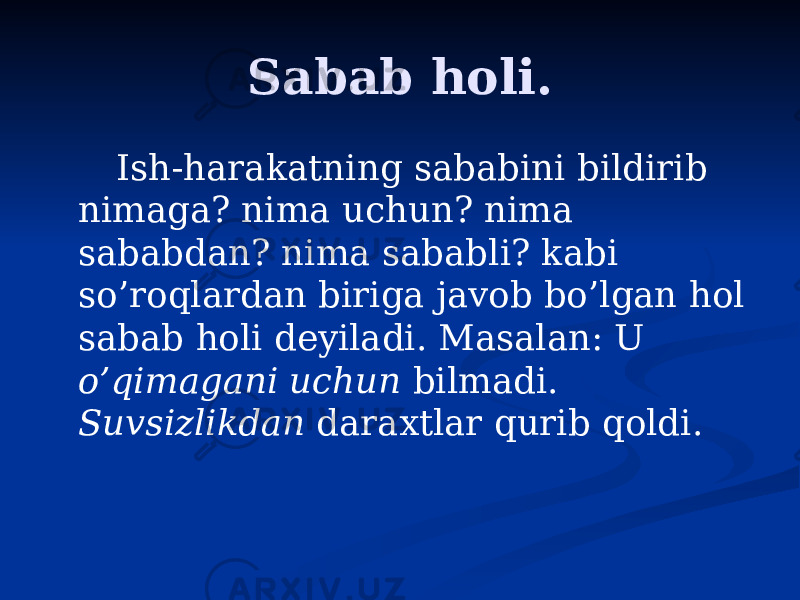 Sabab holi. Ish-harakatning sababini bildirib nimaga? nima uchun? nima sababdan? nima sababli? kabi so’roqlardan biriga javob bo’lgan hol sabab holi deyiladi. Masalan: U o’qimagani uchun bilmadi. Suvsizlikdan daraxtlar qurib qoldi. 