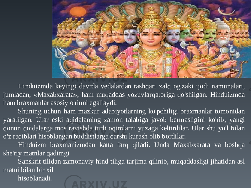 Hinduizmda keyingi davrda vedalardan tashqari xalq og&#39;zaki ijodi namunalari, jumladan, «Maxabxarata», ham muqaddas yozuvlarqatoriga qo&#39;shilgan. Hinduizmda ham braxmanlar asosiy o&#39;rinni egallaydi. Shuning uchun ham mazkur adabiyotlarning ko&#39;pchiligi braxmanlar tomonidan yaratilgan. Ular eski aqidalaming zamon talabiga javob bermasligini ko&#39;rib, yangi qonun qoidalarga mos ravishda turli oqimlarni yuzaga keltirdilar. Ular shu yo&#39;l bilan o&#39;z raqiblari hisoblangan buddistlarga qarshi kurash olib bordilar. Hinduizm braxmanizmdan katta farq qiladi. Unda Maxabxarata va boshqa she&#39;riy matnlar qadimgi Sanskrit tilidan zamonaviy hind tiliga tarjima qilinib, muqaddasligi jihatidan asl matni bilan bir xil hisoblanadi. www.arxiv.uz 