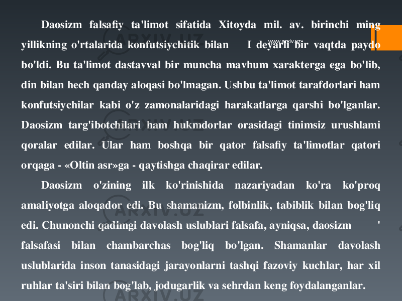 Daosizm falsafiy ta&#39;limot sifatida Xitoyda mil. av. birinchi ming yillikning o&#39;rtalarida konfutsiychitik bilan I deyarli bir vaqtda paydo bo&#39;ldi. Bu ta&#39;limot dastavval bir muncha mavhum xarakterga ega bo&#39;lib, din bilan hech qanday aloqasi bo&#39;lmagan. Ushbu ta&#39;limot tarafdorlari ham konfutsiychilar kabi o&#39;z zamonalaridagi harakatlarga qarshi bo&#39;lganlar. Daosizm targ&#39;ibotchilari ham hukmdorlar orasidagi tinimsiz urushlami qoralar edilar. Ular ham boshqa bir qator falsafiy ta&#39;limotlar qatori orqaga - «Oltin asr»ga - qaytishga chaqirar edilar. Daosizm o&#39;zining ilk ko&#39;rinishida nazariyadan ko&#39;ra ko&#39;proq amaliyotga aloqador edi. Bu shamanizm, folbinlik, tabiblik bilan bog&#39;liq edi. Chunonchi qadimgi davolash uslublari falsafa, ayniqsa, daosizm &#39; falsafasi bilan chambarchas bog&#39;liq bo&#39;lgan. Shamanlar davolash uslublarida inson tanasidagi jarayonlarni tashqi fazoviy kuchlar, har xil ruhlar ta&#39;siri bilan bog&#39;lab, jodugarlik va sehrdan keng foydalanganlar. www.arxiv.uz 