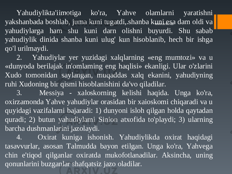 Yahudiylikta&#39;iimotiga ko&#39;ra, Yahve olamlarni yaratishni yakshanbada boshlab, juma kuni tugatdi,.shanba kuni esa dam oldi va yahudiylarga ham shu kuni darn olishni buyurdi. Shu sabab yahudiylik dinida shanba kuni ulug&#39; kun hisoblanib, hech bir ishga qo&#39;l urilmaydi. 2. Yahudiylar yer yuzidagi xalqlarning «eng mumtozi» va u «dunyoda berilajak in&#39;omlaming eng haqlisi» ekanligi. Ular o&#39;zlarini Xudo tomonidan saylangan, muqaddas xalq ekanini, yahudiyning ruhi Xudoning bir qismi hisoblanishini da&#39;vo qiladilar. 3. Messiya - xaloskorning kelishi haqida. Unga ko&#39;ra, oxirzamonda Yahve yahudiylar orasidan bir xaioskomi chiqaradi va u quyidagi vazifalarni bajaradi: 1) dunyoni isloh qilgan holda qaytadan quradi; 2) butun yahudiylami Sinion atxofida to&#39;playdi; 3) ularning barcha dushmanlarini jazolaydi. 4. Oxirat kuniga ishonish. Yahudiylikda oxirat haqidagi tasavvurlar, asosan Talmudda bayon etilgan. Unga ko&#39;ra, Yahvega chin e&#39;tiqod qilganlar oxiratda mukofotlanadilar. Aksincha, uning qonunlarini buzganlar shafqatsiz jazo oladilar. www.arxiv.uz 