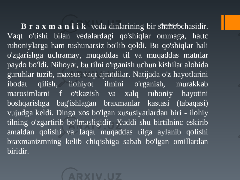 B r a x m a n l i k veda dinlarining bir shahobchasidir. Vaqt o&#39;tishi bilan vedalardagi qo&#39;shiqlar ommaga, hattc ruhoniylarga ham tushunarsiz bo&#39;lib qoldi. Bu qo&#39;shiqlar hali o&#39;zgarishga uchramay, muqaddas til va muqaddas matnlar paydo bo&#39;ldi. Nihoyat, bu tilni o&#39;rganish uchun kishilar alohida guruhlar tuzib, maxsus vaqt ajratdilar. Natijada o&#39;z hayotlarini ibodat qilish, ilohiyot ilmini o&#39;rganish, murakkab marosimlarni f o&#39;tkazish va xalq ruhoniy hayotini boshqarishga bag&#39;ishlagan braxmanlar kastasi (tabaqasi) vujudga keldi. Dinga xos bo&#39;lgan xususiyatlardan biri - ilohiy tilning o&#39;zgartirib bo&#39;lmasligidir. Xuddi shu birtilninc eskirib amaldan qolishi va faqat muqaddas tilga aylanib qolishi braxmanizmning kelib chiqishiga sabab bo&#39;lgan omillardan biridir. www.arxiv.uz 