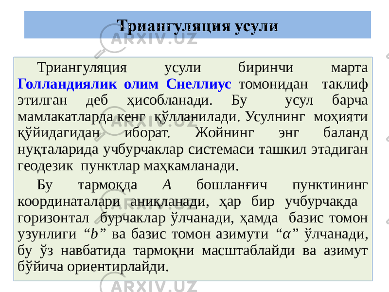 Триангуляция усули биринчи марта Голландиялик олим Снеллиус томонидан таклиф этилган деб ҳисобланади. Бу усул барча мамлакатларда кенг қўлланилади. Усулнинг моҳияти қўйидагидан иборат. Жойнинг энг баланд нуқталарида учбурчаклар системаси ташкил этадиган геодезик пунктлар маҳкамланади. Бу тармоқда А бошланғич пунктининг координаталари аниқланади, ҳар бир учбурчакда горизонтал бурчаклар ўлчанади, ҳамда базис томон узунлиги “b” ва базис томон азимути “α” ўлчанади, бу ўз навбатида тармоқни масштаблайди ва азимут бўйича ориентирлайди. 