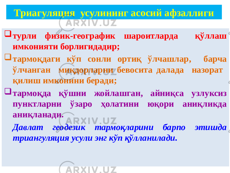  турли физик-географик шароитларда қўллаш имконияти борлигидадир;  тармоқдаги кўп сонли ортиқ ўлчашлар, барча ўлчанган миқдорларни бевосита далада назорат қилиш имконини беради;  тармоқда қўшни жойлашган, айниқса узлуксиз пунктларни ўзаро ҳолатини юқори аниқликда аниқланади. Давлат геодезик тармоқларини барпо этишда триангуляция усули энг кўп қўлланилади. Триагуляция усулининг асосий афзаллиги 