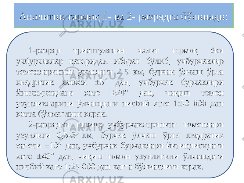 Аналитик тармоқ 1- ва 2- разрядга бўлинади: 1-разряд триангуляция яхлит тармоқ ёки учбурчаклар қаторидан иборат бўлиб, учбурчаклар томонларининг узунлиги 2-5 км, бурчак ўлчаш ўрта квадратик хатоси ±5&#34; дан, учбурчак бурчаклари йиғиндисидаги хато ±20&#34; дан, чиқиш томон узунликларини ўлчашдаги нисбий хато 1:50 000 дан катта бўлмаслиги керак. 2-разрядли тармоқ учбурчакларининг томонлари узунлиги 0,5-3 км, бурчак ўлчаш ўрта квадратик хатоси ±10&#34; дан, учбурчак бурчаклари йиғиндисидаги хато ±40&#34; дан, чиқиш томон узунлигини ўлчашдаги нисбий хато 1:25 000 дан катта бўлмаслиги керак. 