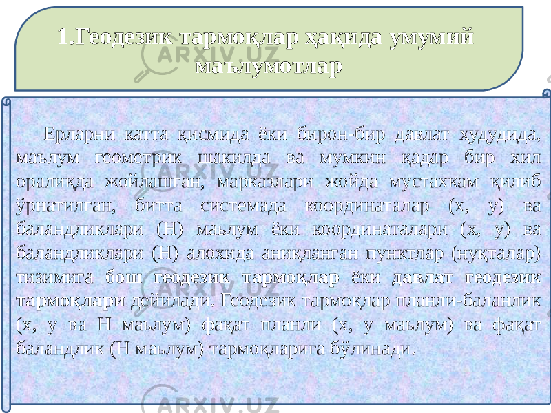 1.Геодезик тармоқлар ҳақида умумий маълумотлар Ерларни катта қисмида ёки бирон-бир давлат ҳудудида, маълум геометрик шакилда ва мумкин қадар бир хил оралиқда жойлашган, марказлари жойда мустахкам қилиб ўрнатилган, битта системада координаталар (х, y) ва баландликлари (Н) маьлум ёки координаталари (х, у) ва баландликлари (Н) алохида аниқланган пунктлар (нуқталар) тизимига бош геодезик тармоқлар ёки давлат геодезик тармоқлари дейилади. Геодезик тармоқлар планли-баланлик (х, у ва Н маьлум) фақат планли (х, у маьлум) ва фақат баландлик (Н маьлум) тармоқларига бўлинади. 