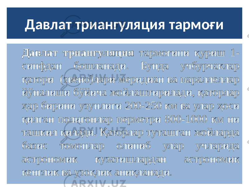 Давлат триангуляция тармоғи Давлат триангуляция тармоғини қуриш 1- синфдан бошланади. Бунда учбурчаклар қатори (звено)лари меридиан ва параллеллар йўналиши бўйича жойлаштирилади, қаторлар ҳар бирини узунлиги 200-250 км ва улар ҳоси қилган полигонлар перметри 800-1000 км ни ташкил қилади. Қаторлар туташган жойларда базис томонлар олиниб улар учларида астрономик кузатишлардан астрономик кенглик ва узоқлик аниқланади . 