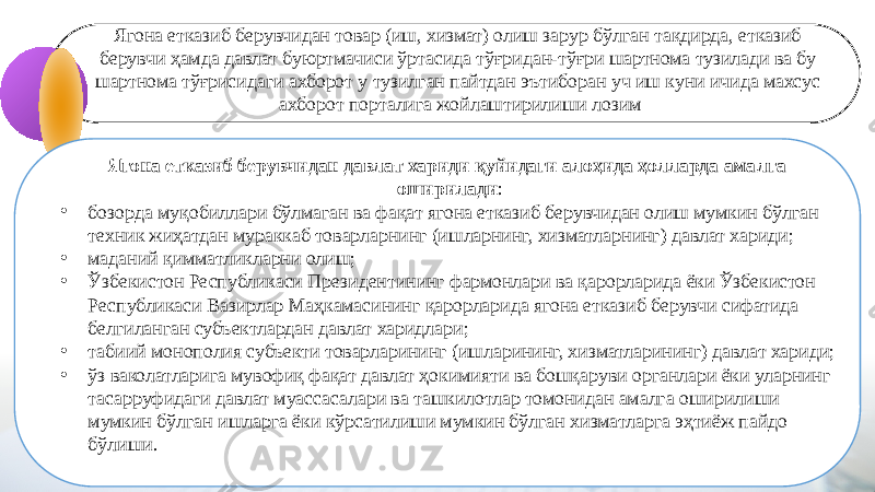 Ягона етказиб берувчидан товар (иш, хизмат) олиш зарур бўлган тақдирда, етказиб берувчи ҳамда давлат буюртмачиси ўртасида тўғридан-тўғри шартнома тузилади ва бу шартнома тўғрисидаги ахборот у тузилган пайтдан эътиборан уч иш куни ичида махсус ахборот порталига жойлаштирилиши лозим 4 Ягона етказиб берувчидан давлат хариди қуйидаги алоҳида ҳолларда амалга оширилади : • бозорда муқобиллари бўлмаган ва фақат ягона етказиб берувчидан олиш мумкин бўлган техник жиҳатдан мураккаб товарларнинг (ишларнинг, хизматларнинг) давлат хариди; • маданий қимматликларни олиш; • Ўзбекистон Республикаси Президентининг фармонлари ва қарорларида ёки Ўзбекистон Республикаси Вазирлар Маҳкамасининг қарорларида ягона етказиб берувчи сифатида белгиланган субъектлардан давлат харидлари; • табиий монополия субъекти товарларининг (ишларининг, хизматларининг) давлат хариди; • ўз ваколатларига мувофиқ фақат давлат ҳокимияти ва бошқаруви органлари ёки уларнинг тасарруфидаги давлат муассасалари ва ташкилотлар томонидан амалга оширилиши мумкин бўлган ишларга ёки кўрсатилиши мумкин бўлган хизматларга эҳтиёж пайдо бўлиши. 